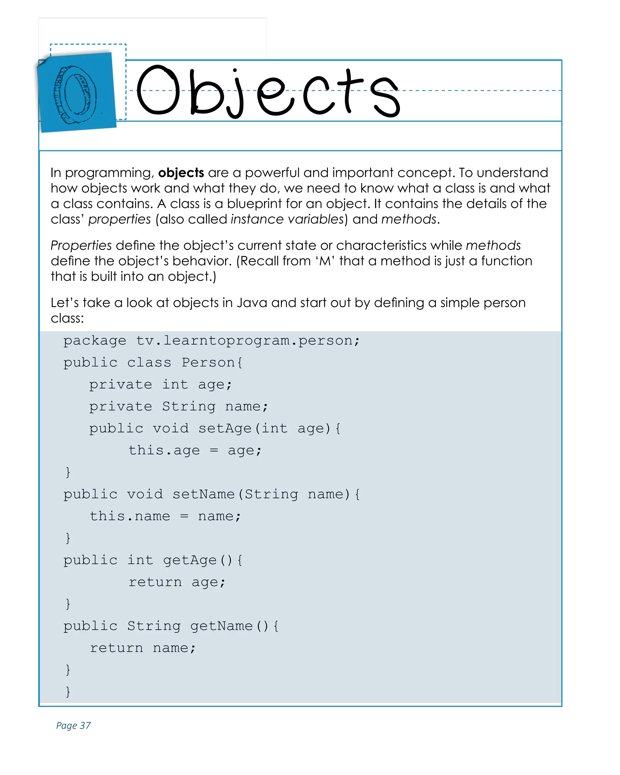 Page 37
ABCs of Programming Handbook
In programming, objects are a powerful and important concept. To understand
how objects work and what they do, we need to know what a class is and what
a class contains. A class is a blueprint for an object. It contains the details of the
class’ properties (also called instance variables) and methods.
Properties define the object’s current state or characteristics while methods
define the object’s behavior. (Recall from ‘M’ that a method is just a function
that is built into an object.)
Let’s take a look at objects in Java and start out by defining a simple person
class:
package tv.learntoprogram.person;
public class Person{
	 private int age;
	 private String name;
	 public void setAge(int age){
		 this.age = age;
}
public void setName(String name){
	 this.name = name;
}
public int getAge(){
		 return age;
}
public String getName(){
	 return name;
}
}
Objects
Place
Sticker
Here
O
 