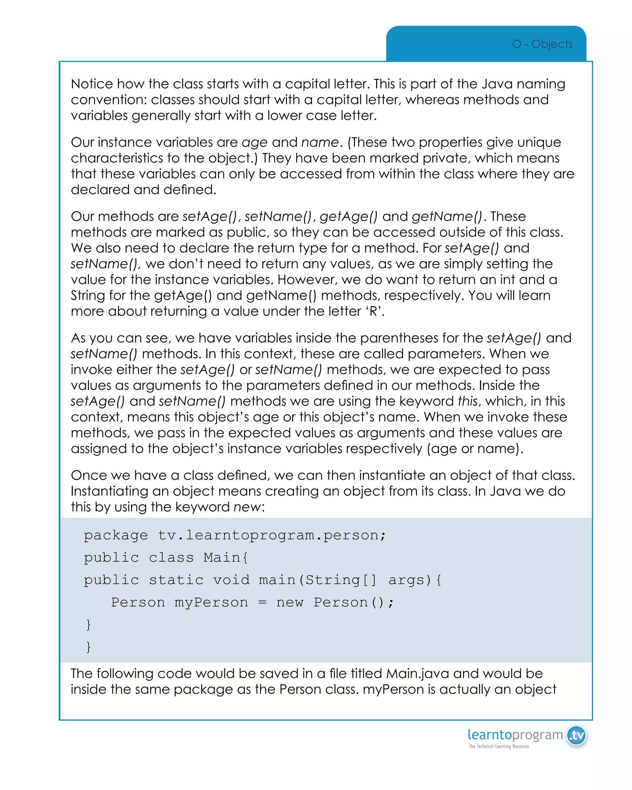 O - Objects
Notice how the class starts with a capital letter. This is part of the Java naming
convention: classes should start with a capital letter, whereas methods and
variables generally start with a lower case letter.
Our instance variables are age and name. (These two properties give unique
characteristics to the object.) They have been marked private, which means
that these variables can only be accessed from within the class where they are
declared and defined.
Our methods are setAge(), setName(), getAge() and getName(). These
methods are marked as public, so they can be accessed outside of this class.
We also need to declare the return type for a method. For setAge() and
setName(), we don’t need to return any values, as we are simply setting the
value for the instance variables. However, we do want to return an int and a
String for the getAge() and getName() methods, respectively. You will learn
more about returning a value under the letter ‘R’.
As you can see, we have variables inside the parentheses for the setAge() and
setName() methods. In this context, these are called parameters. When we
invoke either the setAge() or setName() methods, we are expected to pass
values as arguments to the parameters defined in our methods. Inside the
setAge() and setName() methods we are using the keyword this, which, in this
context, means this object’s age or this object’s name. When we invoke these
methods, we pass in the expected values as arguments and these values are
assigned to the object’s instance variables respectively (age or name).
Once we have a class defined, we can then instantiate an object of that class.
Instantiating an object means creating an object from its class. In Java we do
this by using the keyword new:
package tv.learntoprogram.person;
public class Main{
public static void main(String[] args){
	 Person myPerson = new Person();
}
}
The following code would be saved in a file titled Main.java and would be
inside the same package as the Person class. myPerson is actually an object
 