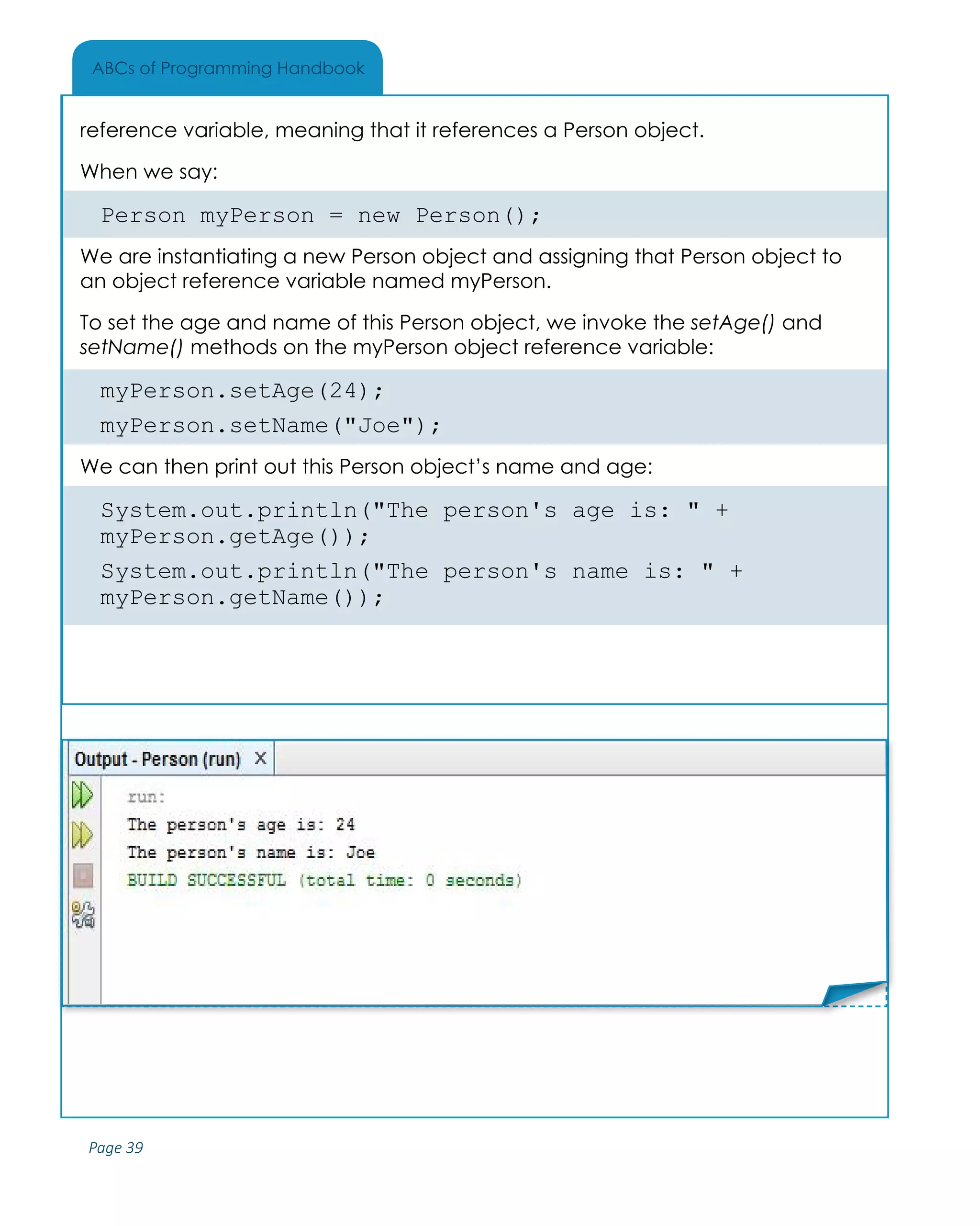 Page 39
ABCs of Programming Handbook
reference variable, meaning that it references a Person object.
When we say:
Person myPerson = new Person();
We are instantiating a new Person object and assigning that Person object to
an object reference variable named myPerson.
To set the age and name of this Person object, we invoke the setAge() and
setName() methods on the myPerson object reference variable:
myPerson.setAge(24);
myPerson.setName("Joe");
We can then print out this Person object’s name and age:
System.out.println("The person's age is: " +
myPerson.getAge());
System.out.println("The person's name is: " +
myPerson.getName());
Place Sticker Here
 