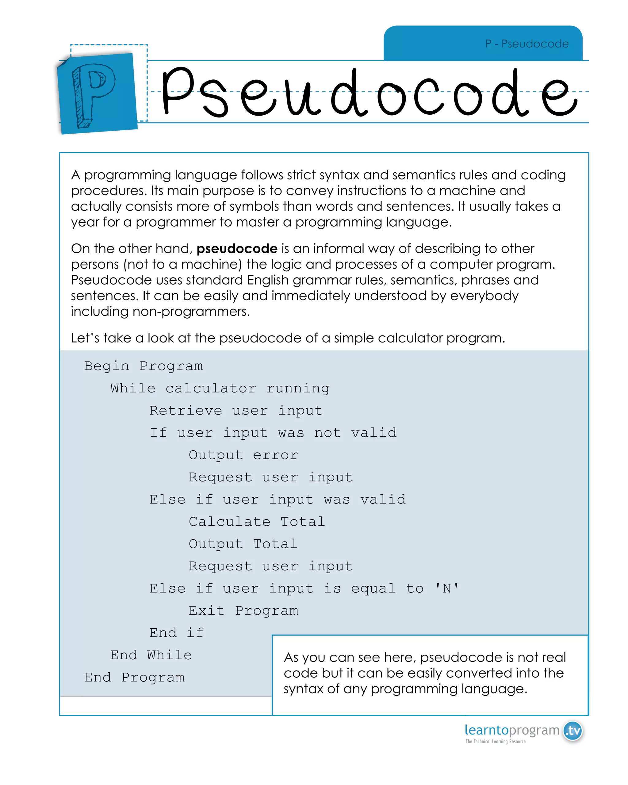 P - Pseudocode
A programming language follows strict syntax and semantics rules and coding
procedures. Its main purpose is to convey instructions to a machine and
actually consists more of symbols than words and sentences. It usually takes a
year for a programmer to master a programming language.
On the other hand, pseudocode is an informal way of describing to other
persons (not to a machine) the logic and processes of a computer program.
Pseudocode uses standard English grammar rules, semantics, phrases and
sentences. It can be easily and immediately understood by everybody
including non-programmers.
Let’s take a look at the pseudocode of a simple calculator program.
Begin Program
	 While calculator running
		 Retrieve user input
		 If user input was not valid
			Output error
			 Request user input
		 Else if user input was valid
			Calculate Total
			Output Total
			 Request user input
		 Else if user input is equal to 'N'			
			Exit Program
		 End if
	 End While
End Program
Pseudocode
Place
Sticker
Here
P
As you can see here, pseudocode is not real
code but it can be easily converted into the
syntax of any programming language.
 