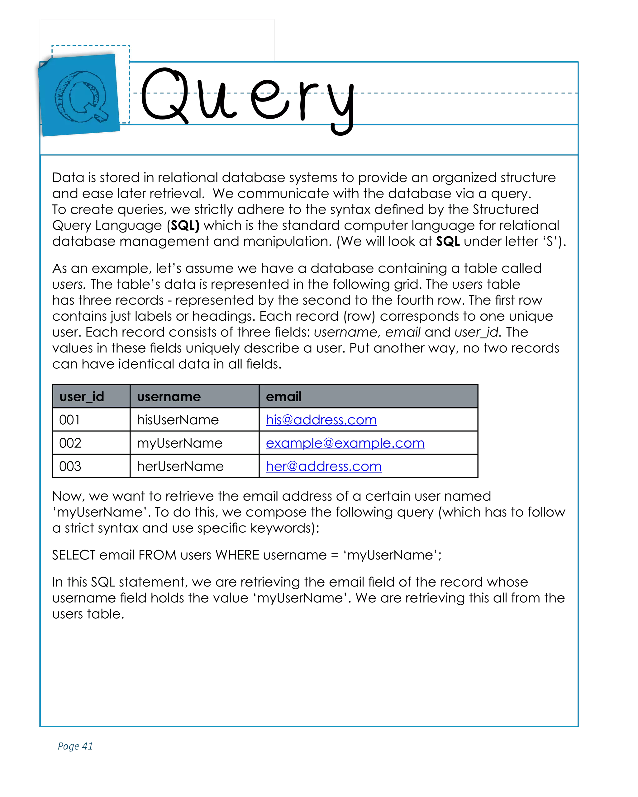 Page 41
ABCs of Programming Handbook
Data is stored in relational database systems to provide an organized structure
and ease later retrieval. We communicate with the database via a query.
To create queries, we strictly adhere to the syntax defined by the Structured
Query Language (SQL) which is the standard computer language for relational
database management and manipulation. (We will look at SQL under letter ‘S’).
As an example, let’s assume we have a database containing a table called
users. The table’s data is represented in the following grid. The users table
has three records - represented by the second to the fourth row. The first row
contains just labels or headings. Each record (row) corresponds to one unique
user. Each record consists of three fields: username, email and user_id. The
values in these fields uniquely describe a user. Put another way, no two records
can have identical data in all fields.
user_id username email
001 hisUserName his@address.com
002 myUserName example@example.com
003 herUserName her@address.com
Now, we want to retrieve the email address of a certain user named
‘myUserName’. To do this, we compose the following query (which has to follow
a strict syntax and use specific keywords):
SELECT email FROM users WHERE username = ‘myUserName’;
In this SQL statement, we are retrieving the email field of the record whose
username field holds the value ‘myUserName’. We are retrieving this all from the
users table.
Query
Place
Sticker
Here
Q
 