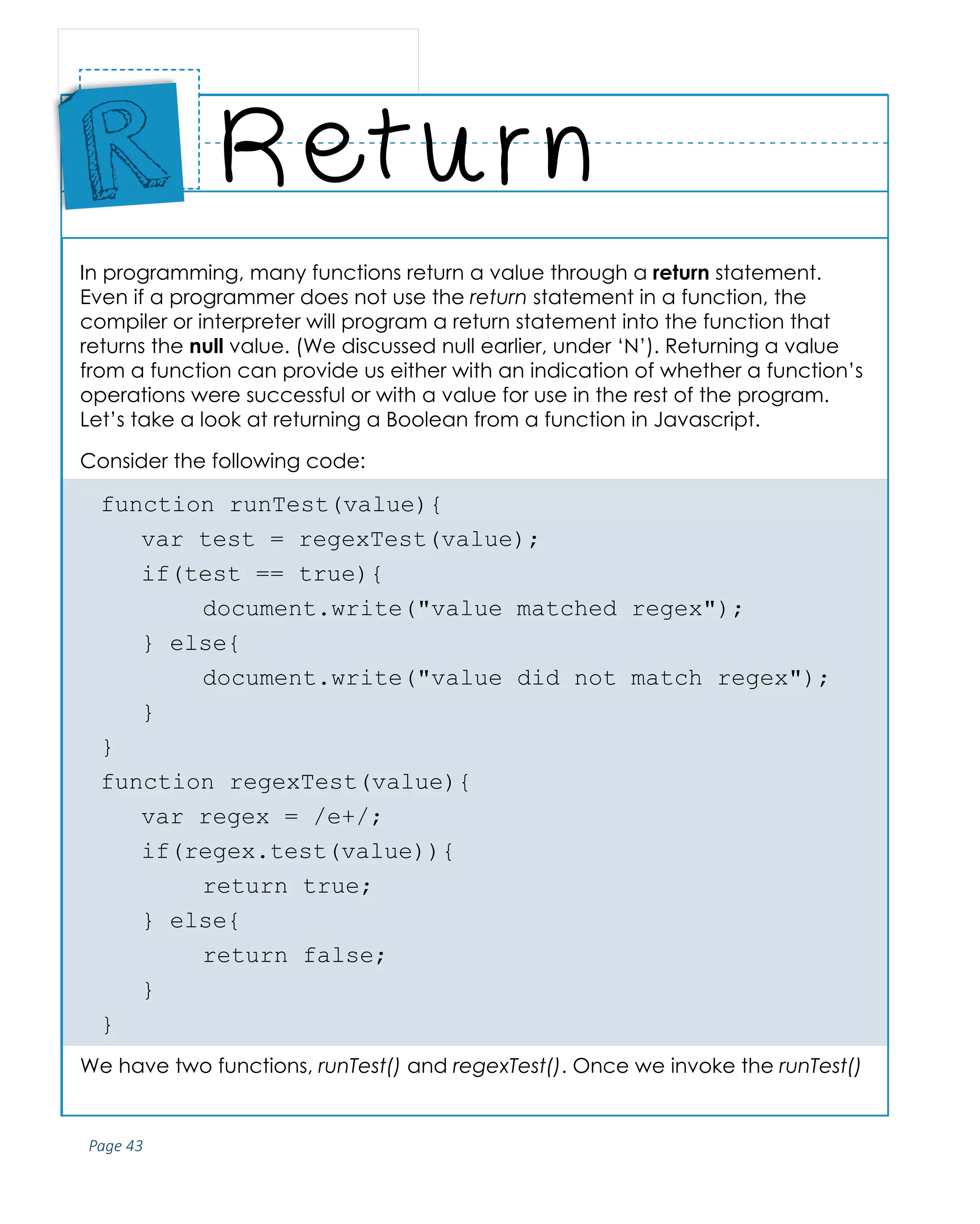 Page 43
ABCs of Programming Handbook
In programming, many functions return a value through a return statement.
Even if a programmer does not use the return statement in a function, the
compiler or interpreter will program a return statement into the function that
returns the null value. (We discussed null earlier, under ‘N’). Returning a value
from a function can provide us either with an indication of whether a function’s
operations were successful or with a value for use in the rest of the program.
Let’s take a look at returning a Boolean from a function in Javascript.
Consider the following code:
function runTest(value){
	 var test = regexTest(value);
	 if(test == true){
		 document.write("value matched regex");
	 } else{
		 document.write("value did not match regex");
	}
}
function regexTest(value){
	 var regex = /e+/;
	if(regex.test(value)){
		 return true;
	 } else{
		 return false;
	}
}
We have two functions, runTest() and regexTest(). Once we invoke the runTest()
Return
Place
Sticker
Here
R
 