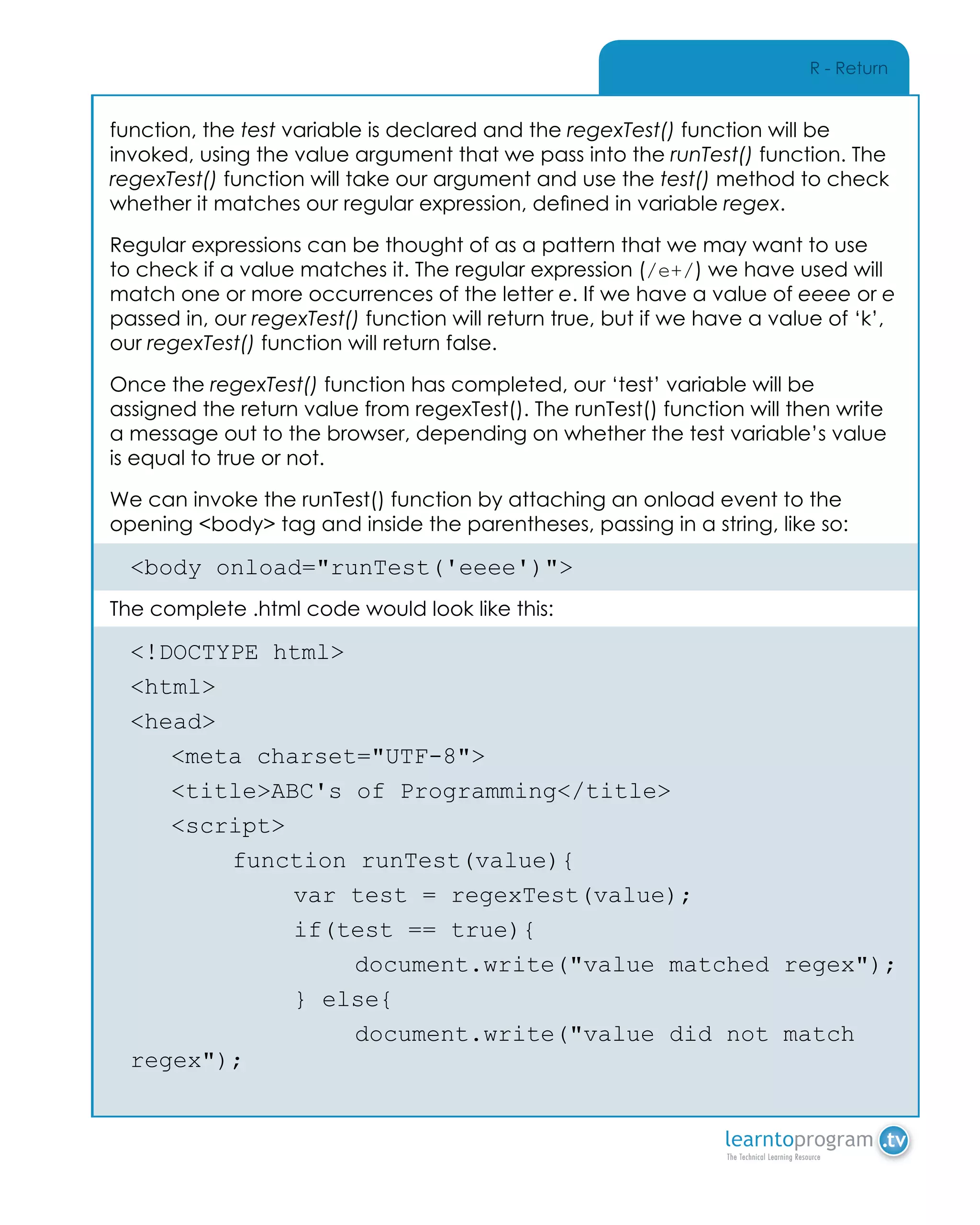 R - Return
function, the test variable is declared and the regexTest() function will be
invoked, using the value argument that we pass into the runTest() function. The
regexTest() function will take our argument and use the test() method to check
whether it matches our regular expression, defined in variable regex.
Regular expressions can be thought of as a pattern that we may want to use
to check if a value matches it. The regular expression (/e+/) we have used will
match one or more occurrences of the letter e. If we have a value of eeee or e
passed in, our regexTest() function will return true, but if we have a value of ‘k’,
our regexTest() function will return false.
Once the regexTest() function has completed, our ‘test’ variable will be
assigned the return value from regexTest(). The runTest() function will then write
a message out to the browser, depending on whether the test variable’s value
is equal to true or not.
We can invoke the runTest() function by attaching an onload event to the
opening <body> tag and inside the parentheses, passing in a string, like so:
<body onload="runTest('eeee')">
The complete .html code would look like this:
<!DOCTYPE html>
<html>
<head>
	 <meta charset="UTF-8">
	 <title>ABC's of Programming</title>
	<script>
		 function runTest(value){
			 var test = regexTest(value);
			 if(test == true){
				document.write("value matched regex");
			} else{
				 document.write("value did not match
regex");
 