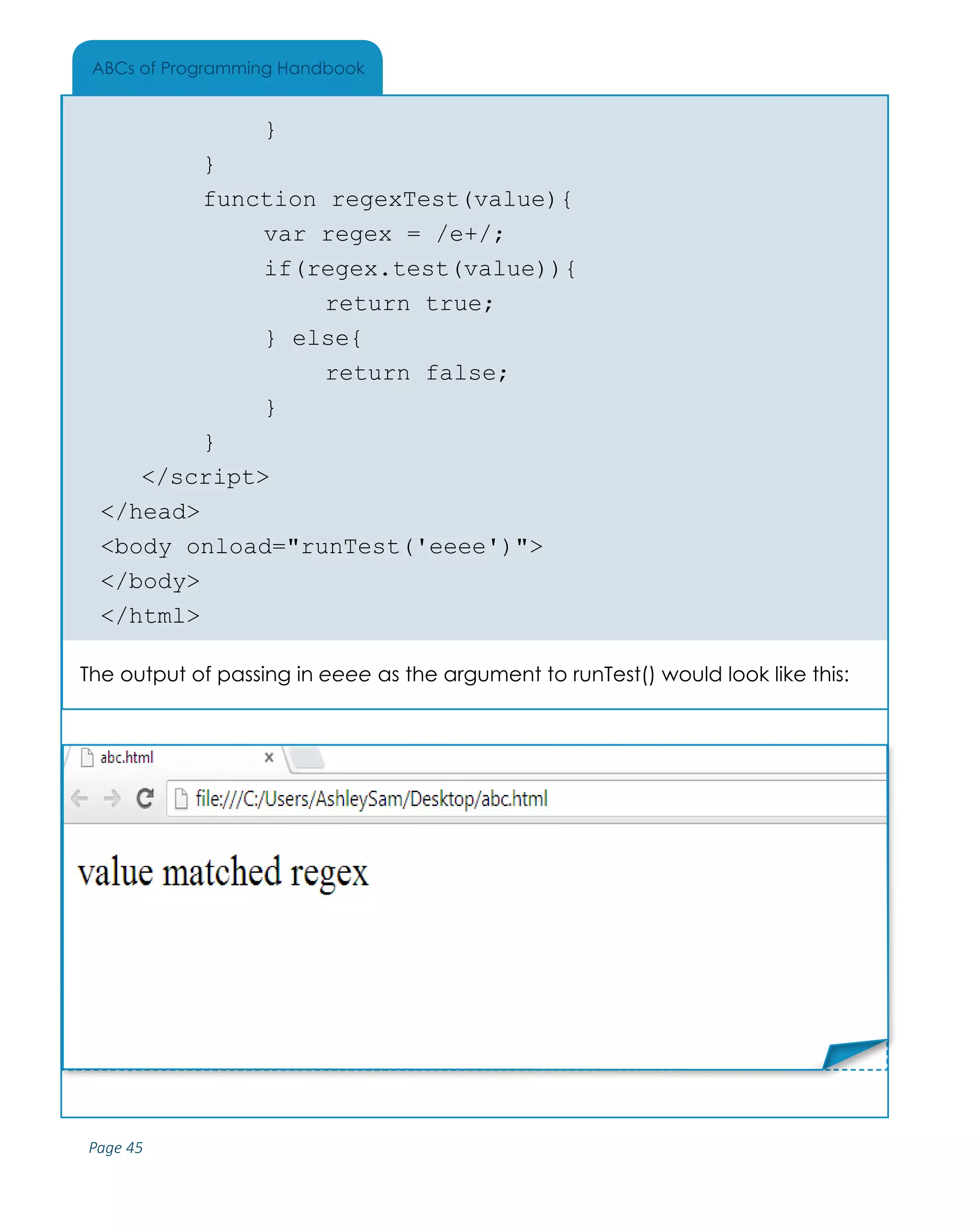 Page 45
ABCs of Programming Handbook
			}
		 }
		 function regexTest(value){
			 var regex = /e+/;
			if(regex.test(value)){
				return true;
			} else{
				return false;
			}
		 }
	</script>
</head>
<body onload="runTest('eeee')">
</body>
</html>
The output of passing in eeee as the argument to runTest() would look like this:
Place Sticker Here
 