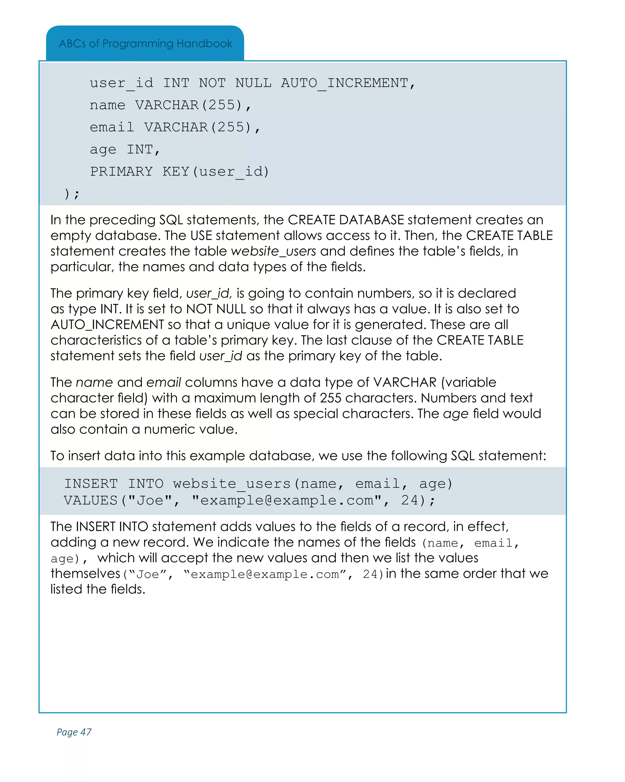 Page 47
ABCs of Programming Handbook
	 user_id INT NOT NULL AUTO_INCREMENT,
	 name VARCHAR(255),
	 email VARCHAR(255),
	 age INT,
	 PRIMARY KEY(user_id)
);
In the preceding SQL statements, the CREATE DATABASE statement creates an
empty database. The USE statement allows access to it. Then, the CREATE TABLE
statement creates the table website_users and defines the table’s fields, in
particular, the names and data types of the fields.
The primary key field, user_id, is going to contain numbers, so it is declared
as type INT. It is set to NOT NULL so that it always has a value. It is also set to
AUTO_INCREMENT so that a unique value for it is generated. These are all
characteristics of a table’s primary key. The last clause of the CREATE TABLE
statement sets the field user_id as the primary key of the table.
The name and email columns have a data type of VARCHAR (variable
character field) with a maximum length of 255 characters. Numbers and text
can be stored in these fields as well as special characters. The age field would
also contain a numeric value.
To insert data into this example database, we use the following SQL statement:
INSERT INTO website_users(name, email, age)
VALUES("Joe", "example@example.com", 24);
The INSERT INTO statement adds values to the fields of a record, in effect,
adding a new record. We indicate the names of the fields (name, email,
age), which will accept the new values and then we list the values
themselves(“Joe”, “example@example.com”, 24)in the same order that we
listed the fields.
 