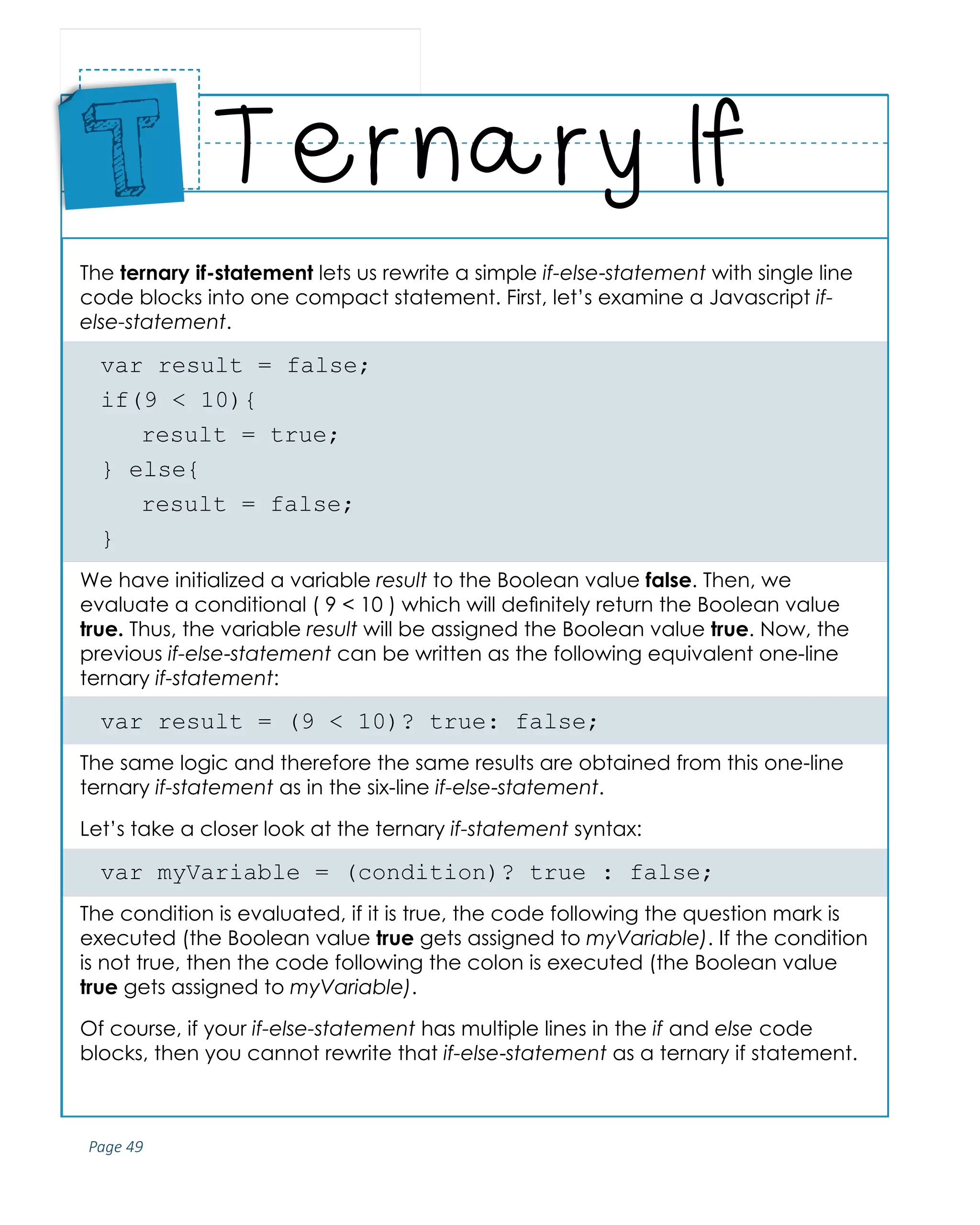 Page 49
ABCs of Programming Handbook
The ternary if-statement lets us rewrite a simple if-else-statement with single line
code blocks into one compact statement. First, let’s examine a Javascript if-
else-statement.
var result = false;
if(9 < 10){
	 result = true;
} else{
	 result = false;
}
We have initialized a variable result to the Boolean value false. Then, we
evaluate a conditional ( 9 < 10 ) which will definitely return the Boolean value
true. Thus, the variable result will be assigned the Boolean value true. Now, the
previous if-else-statement can be written as the following equivalent one-line
ternary if-statement:
var result = (9 < 10)? true: false;
The same logic and therefore the same results are obtained from this one-line
ternary if-statement as in the six-line if-else-statement.
Let’s take a closer look at the ternary if-statement syntax:
var myVariable = (condition)? true : false;
The condition is evaluated, if it is true, the code following the question mark is
executed (the Boolean value true gets assigned to myVariable). If the condition
is not true, then the code following the colon is executed (the Boolean value
true gets assigned to myVariable).
Of course, if your if-else-statement has multiple lines in the if and else code
blocks, then you cannot rewrite that if-else-statement as a ternary if statement.
Ternary If
Place
Sticker
Here
T
 