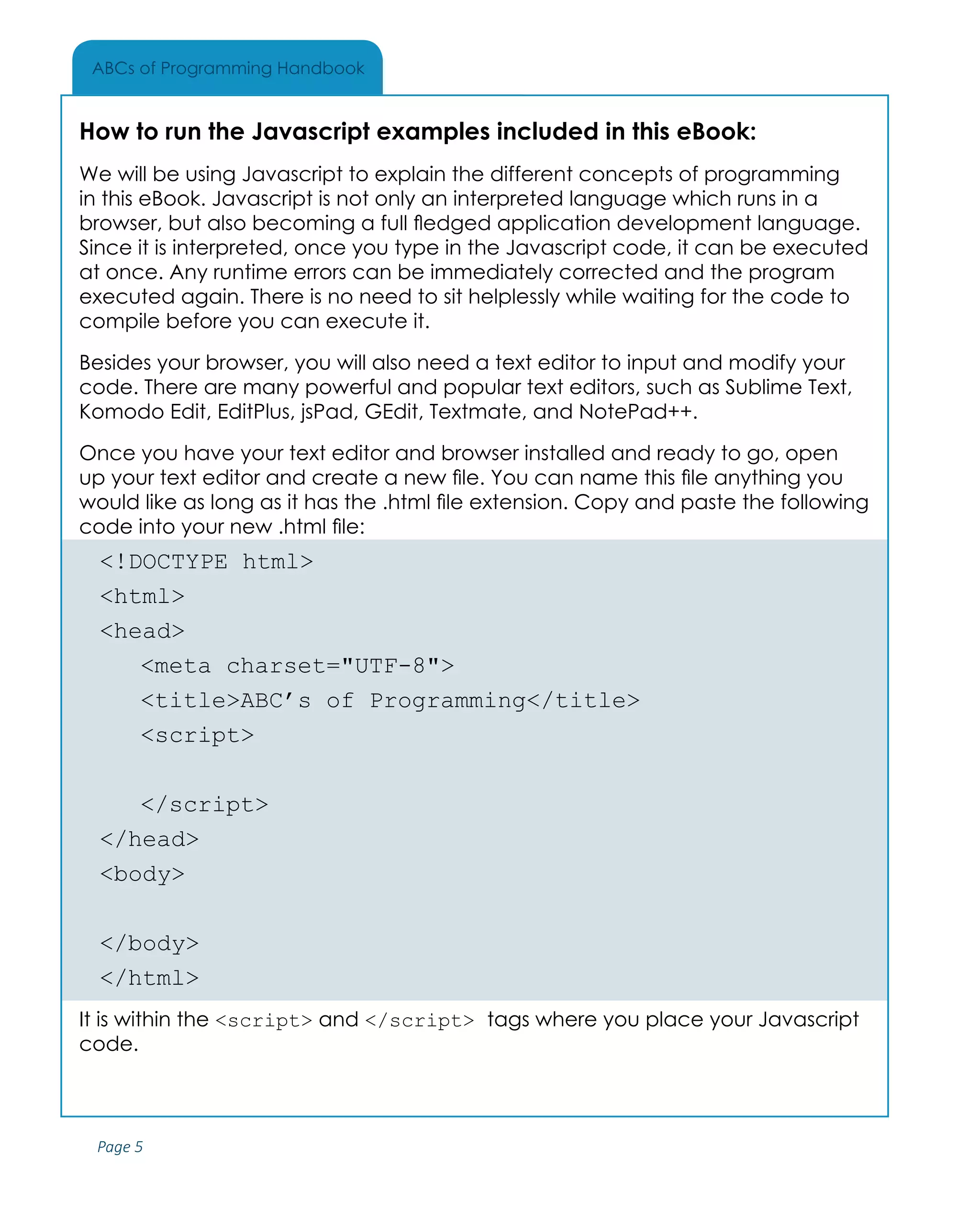 Page 5
ABCs of Programming Handbook
How to run the Javascript examples included in this eBook:
We will be using Javascript to explain the different concepts of programming
in this eBook. Javascript is not only an interpreted language which runs in a
browser, but also becoming a full fledged application development language.
Since it is interpreted, once you type in the Javascript code, it can be executed
at once. Any runtime errors can be immediately corrected and the program
executed again. There is no need to sit helplessly while waiting for the code to
compile before you can execute it.
Besides your browser, you will also need a text editor to input and modify your
code. There are many powerful and popular text editors, such as Sublime Text,
Komodo Edit, EditPlus, jsPad, GEdit, Textmate, and NotePad++.
Once you have your text editor and browser installed and ready to go, open
up your text editor and create a new file. You can name this file anything you
would like as long as it has the .html file extension. Copy and paste the following
code into your new .html file:
<!DOCTYPE html>
<html>
<head>
	 <meta charset="UTF-8">
	 <title>ABC’s of Programming</title>
	<script>
		
	</script>
</head>
<body>
	
</body>
</html>
It is within the <script> and </script> tags where you place your Javascript
code.
 