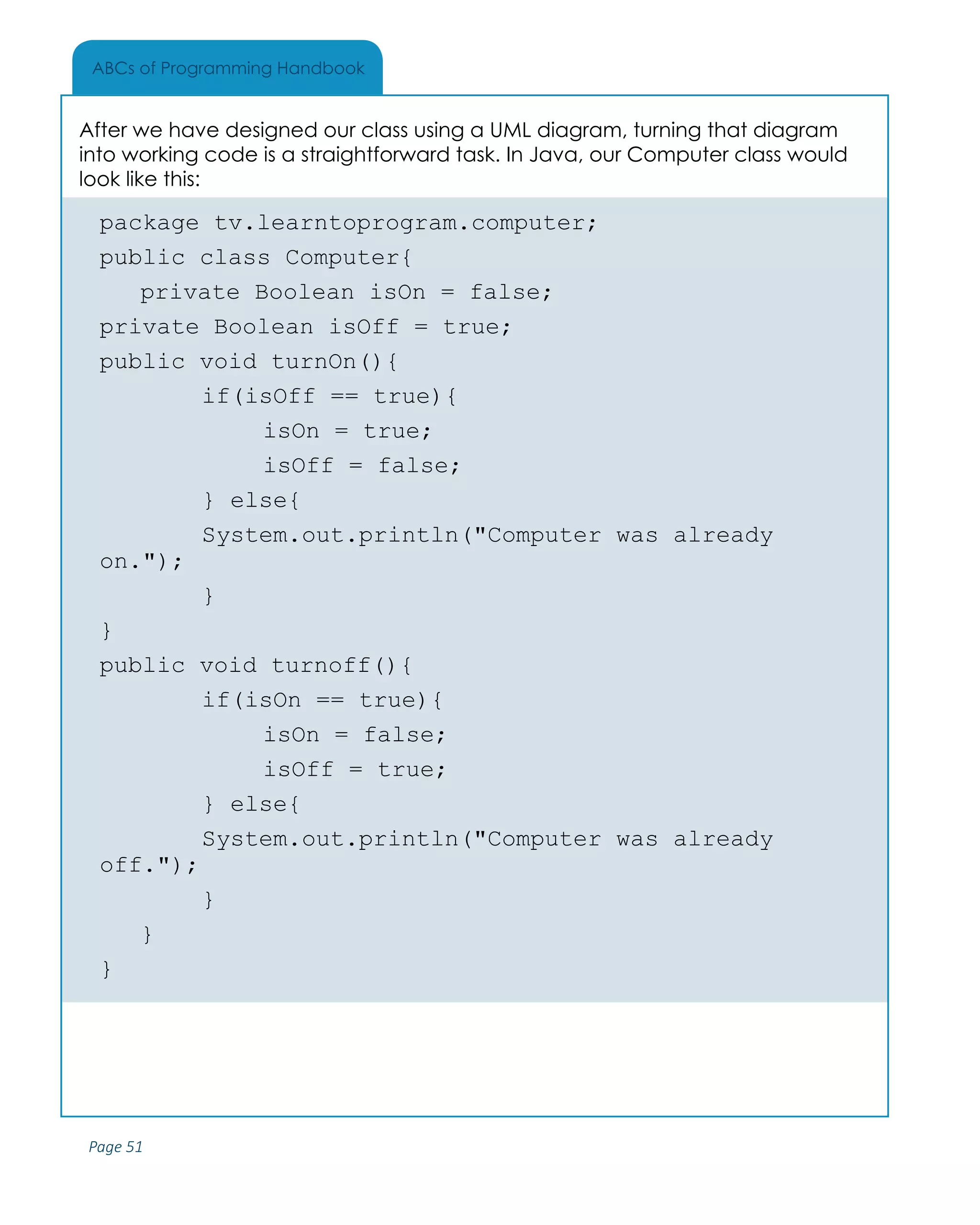 Page 51
ABCs of Programming Handbook
After we have designed our class using a UML diagram, turning that diagram
into working code is a straightforward task. In Java, our Computer class would
look like this:
package tv.learntoprogram.computer;
public class Computer{
	 private Boolean isOn = false;
private Boolean isOff = true;
public void turnOn(){
		 if(isOff == true){
			 isOn = true;
			 isOff = false;
		 } else{
		 System.out.println("Computer was already
on.");
		 }
}
public void turnoff(){
		 if(isOn == true){
			 isOn = false;
			 isOff = true;
		 } else{
		 System.out.println("Computer was already
off.");
		 }
	}
}
 