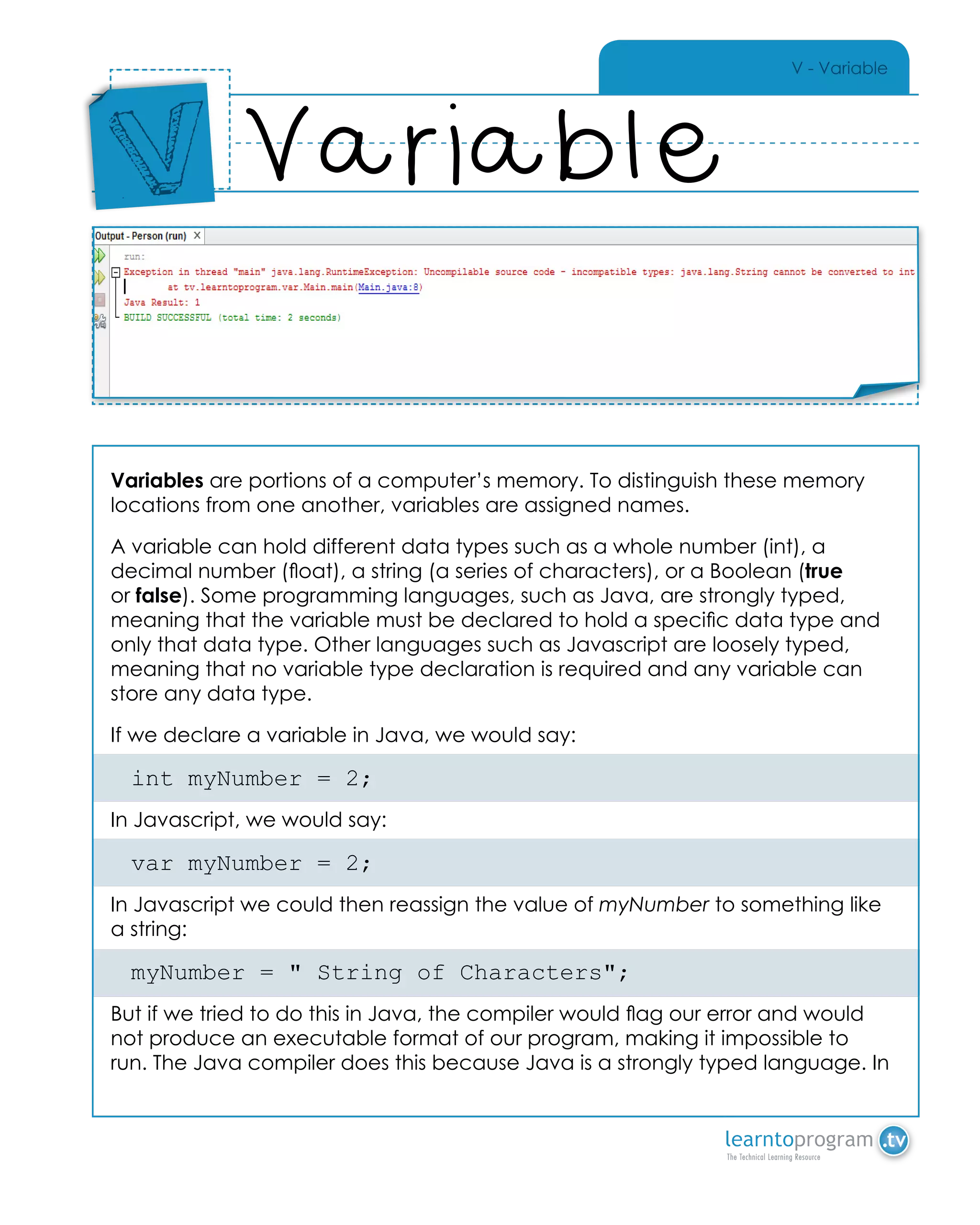 V - Variable
Variables are portions of a computer’s memory. To distinguish these memory
locations from one another, variables are assigned names.
A variable can hold different data types such as a whole number (int), a
decimal number (float), a string (a series of characters), or a Boolean (true
or false). Some programming languages, such as Java, are strongly typed,
meaning that the variable must be declared to hold a specific data type and
only that data type. Other languages such as Javascript are loosely typed,
meaning that no variable type declaration is required and any variable can
store any data type.
If we declare a variable in Java, we would say:
int myNumber = 2;
In Javascript, we would say:
var myNumber = 2;
In Javascript we could then reassign the value of myNumber to something like
a string:
myNumber = " String of Characters";
But if we tried to do this in Java, the compiler would flag our error and would
not produce an executable format of our program, making it impossible to
run. The Java compiler does this because Java is a strongly typed language. In
Variable
Place
Sticker
Here
V
Place Sticker Here
 