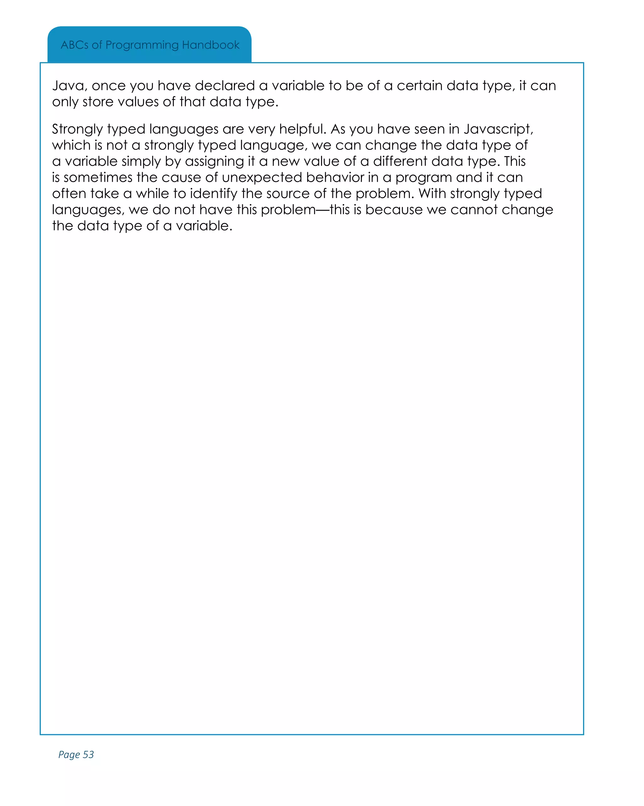 Page 53
ABCs of Programming Handbook
Java, once you have declared a variable to be of a certain data type, it can
only store values of that data type.
Strongly typed languages are very helpful. As you have seen in Javascript,
which is not a strongly typed language, we can change the data type of
a variable simply by assigning it a new value of a different data type. This
is sometimes the cause of unexpected behavior in a program and it can
often take a while to identify the source of the problem. With strongly typed
languages, we do not have this problem—this is because we cannot change
the data type of a variable.
 