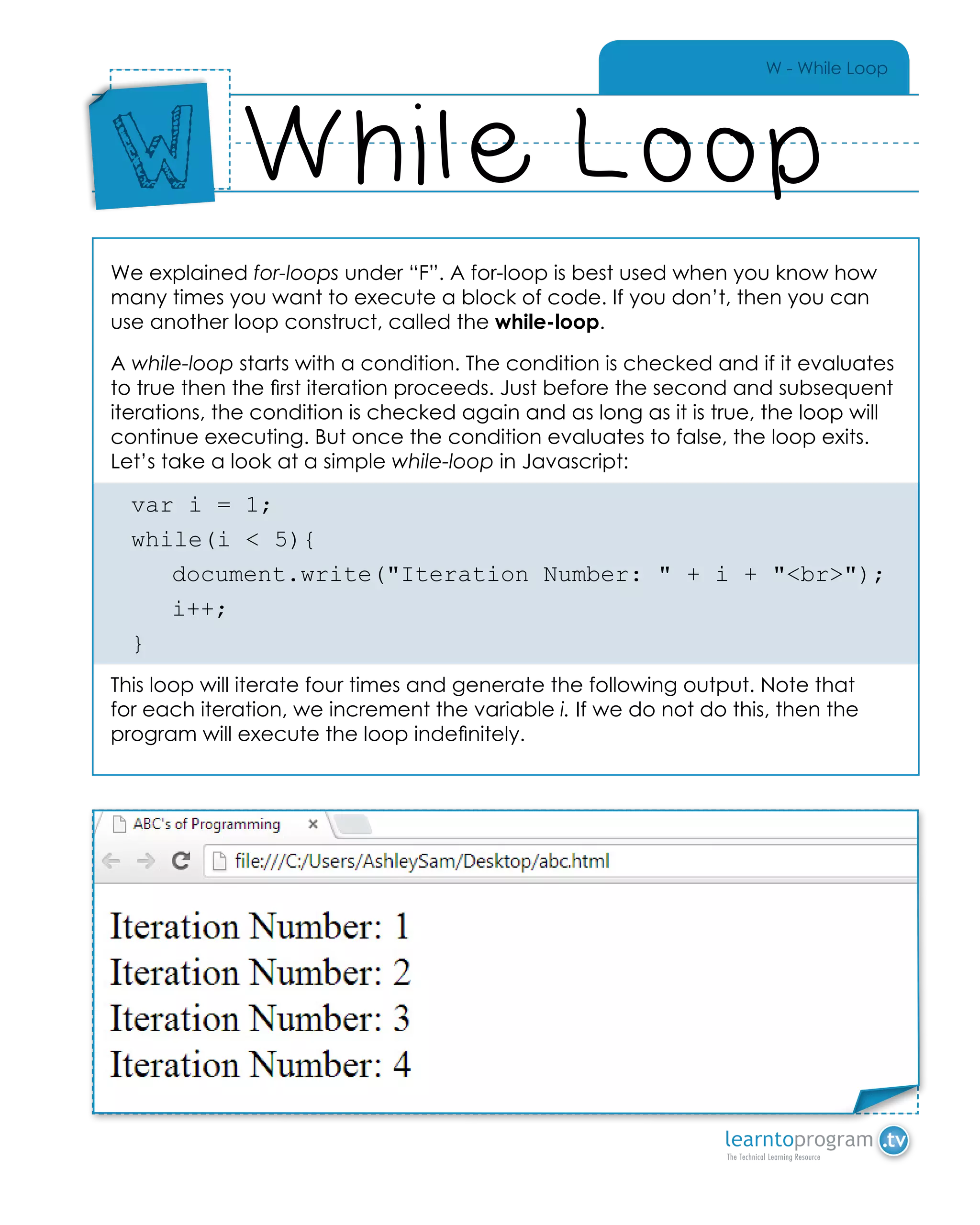 W - While Loop
We explained for-loops under “F”. A for-loop is best used when you know how
many times you want to execute a block of code. If you don’t, then you can
use another loop construct, called the while-loop.
A while-loop starts with a condition. The condition is checked and if it evaluates
to true then the first iteration proceeds. Just before the second and subsequent
iterations, the condition is checked again and as long as it is true, the loop will
continue executing. But once the condition evaluates to false, the loop exits.
Let’s take a look at a simple while-loop in Javascript:
var i = 1;
while(i < 5){
	 document.write("Iteration Number: " + i + "<br>");
	i++;
}
This loop will iterate four times and generate the following output. Note that
for each iteration, we increment the variable i. If we do not do this, then the
program will execute the loop indefinitely.
While Loop
Place
Sticker
Here
W
Place Sticker Here
 