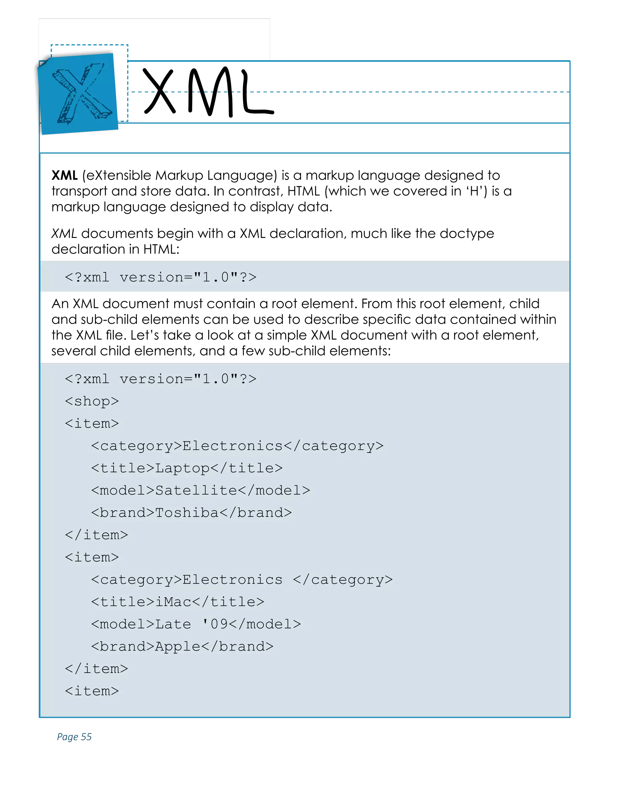 Page 55
ABCs of Programming Handbook
XML (eXtensible Markup Language) is a markup language designed to
transport and store data. In contrast, HTML (which we covered in ‘H’) is a
markup language designed to display data.
XML documents begin with a XML declaration, much like the doctype
declaration in HTML:
<?xml version="1.0"?>
An XML document must contain a root element. From this root element, child
and sub-child elements can be used to describe specific data contained within
the XML file. Let’s take a look at a simple XML document with a root element,
several child elements, and a few sub-child elements:
<?xml version="1.0"?>
<shop>
<item>
	<category>Electronics</category>
	<title>Laptop</title>
	<model>Satellite</model>
	<brand>Toshiba</brand>
</item>
<item>
	 <category>Electronics </category>
	<title>iMac</title>
	 <model>Late '09</model>
	<brand>Apple</brand>
</item>
<item>
XML
Place
Sticker
Here
X
 