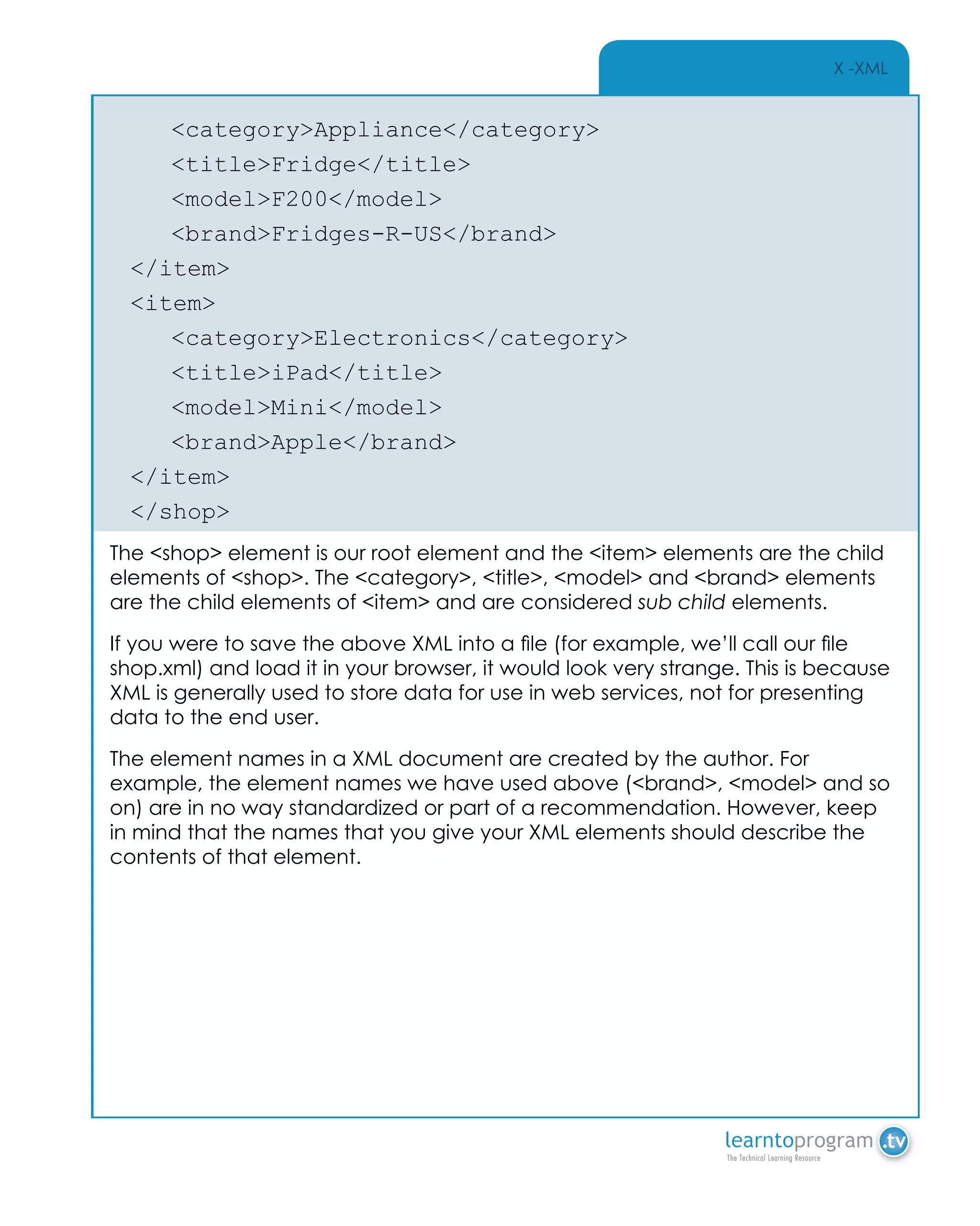 X -XML
	<category>Appliance</category>
	<title>Fridge</title>
	<model>F200</model>
	<brand>Fridges-R-US</brand>
</item>
<item>
	<category>Electronics</category>
	<title>iPad</title>
	<model>Mini</model>
	<brand>Apple</brand>
</item>
</shop>
The <shop> element is our root element and the <item> elements are the child
elements of <shop>. The <category>, <title>, <model> and <brand> elements
are the child elements of <item> and are considered sub child elements.
If you were to save the above XML into a file (for example, we’ll call our file
shop.xml) and load it in your browser, it would look very strange. This is because
XML is generally used to store data for use in web services, not for presenting
data to the end user.
The element names in a XML document are created by the author. For
example, the element names we have used above (<brand>, <model> and so
on) are in no way standardized or part of a recommendation. However, keep
in mind that the names that you give your XML elements should describe the
contents of that element.
 