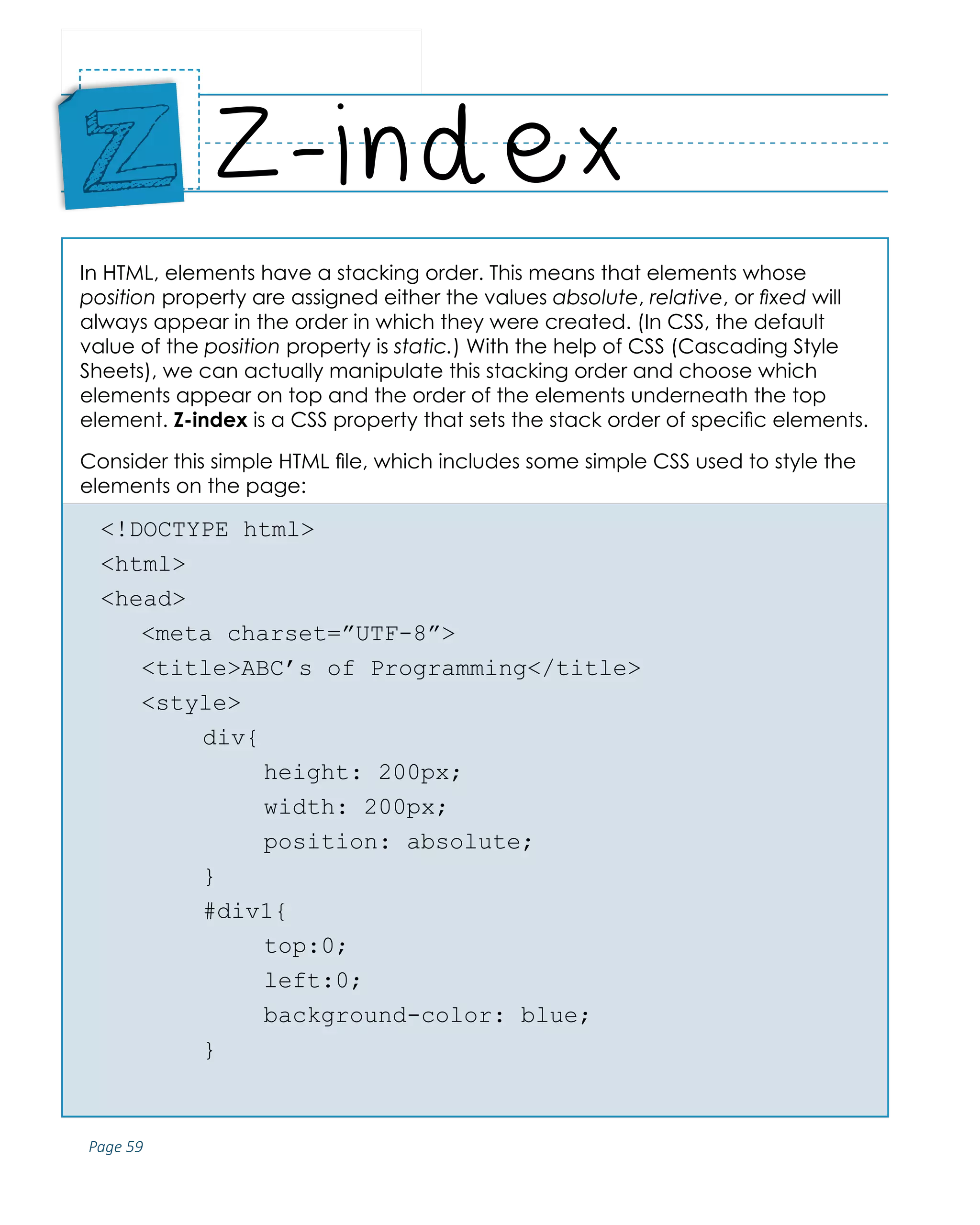 Page 59
ABCs of Programming Handbook
In HTML, elements have a stacking order. This means that elements whose
position property are assigned either the values absolute, relative, or fixed will
always appear in the order in which they were created. (In CSS, the default
value of the position property is static.) With the help of CSS (Cascading Style
Sheets), we can actually manipulate this stacking order and choose which
elements appear on top and the order of the elements underneath the top
element. Z-index is a CSS property that sets the stack order of specific elements.
Consider this simple HTML file, which includes some simple CSS used to style the
elements on the page:
<!DOCTYPE html>
<html>
<head>
	 <meta charset=”UTF-8”>
	 <title>ABC’s of Programming</title>
	<style>
		 div{
			height: 200px;
			width: 200px;
			position: absolute;
		 }
		 #div1{
			top:0;
			left:0;
			background-color: blue;
		 }
Z-index
Place
Sticker
Here
Z
 