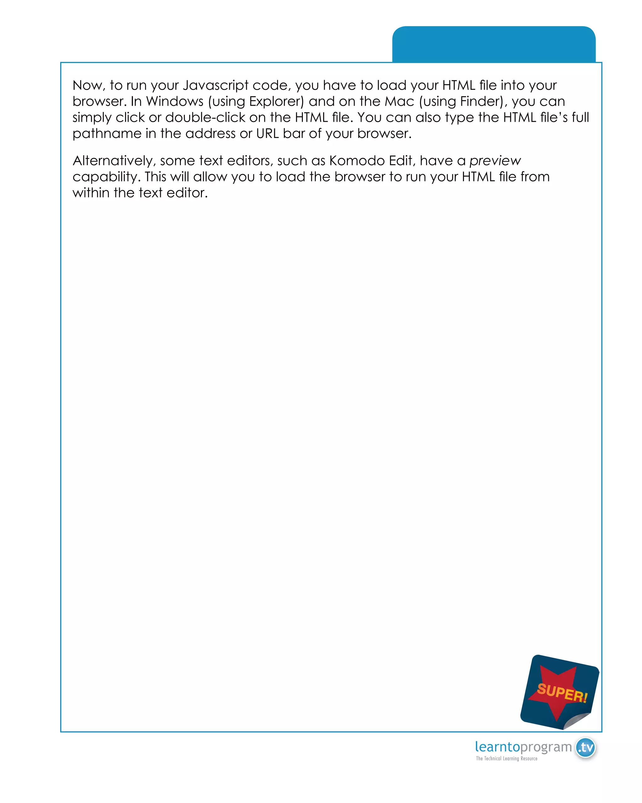 A - Array
Now, to run your Javascript code, you have to load your HTML file into your
browser. In Windows (using Explorer) and on the Mac (using Finder), you can
simply click or double-click on the HTML file. You can also type the HTML file’s full
pathname in the address or URL bar of your browser.
Alternatively, some text editors, such as Komodo Edit, have a preview
capability. This will allow you to load the browser to run your HTML file from
within the text editor.
 