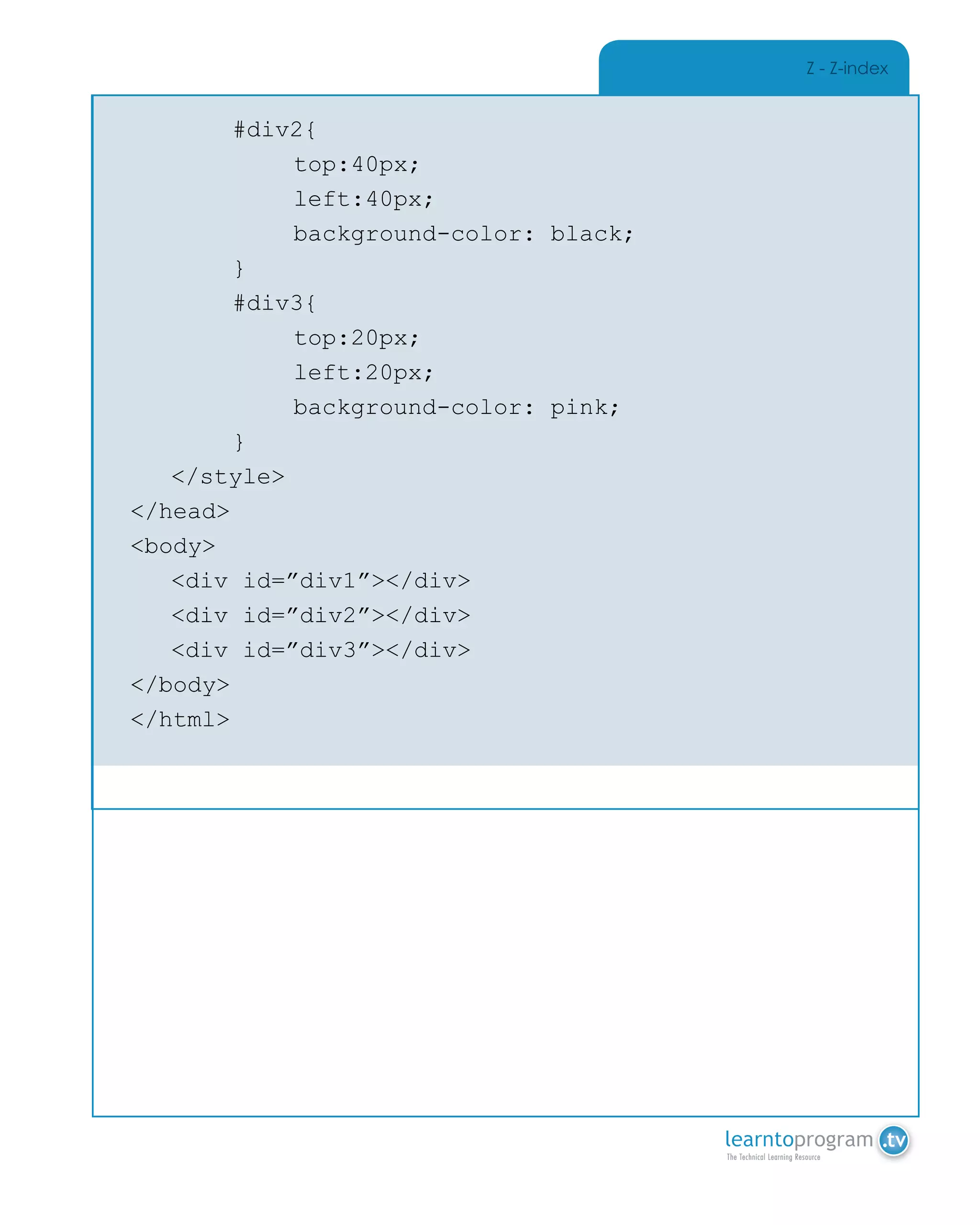 Z - Z-index
		 #div2{
			top:40px;
			left:40px;
			background-color: black;
		 }
		 #div3{
			top:20px;
			left:20px;
			background-color: pink;
		 }
	</style>
</head>
<body>
	 <div id=”div1”></div>
	 <div id=”div2”></div>
	 <div id=”div3”></div>
</body>
</html>
 