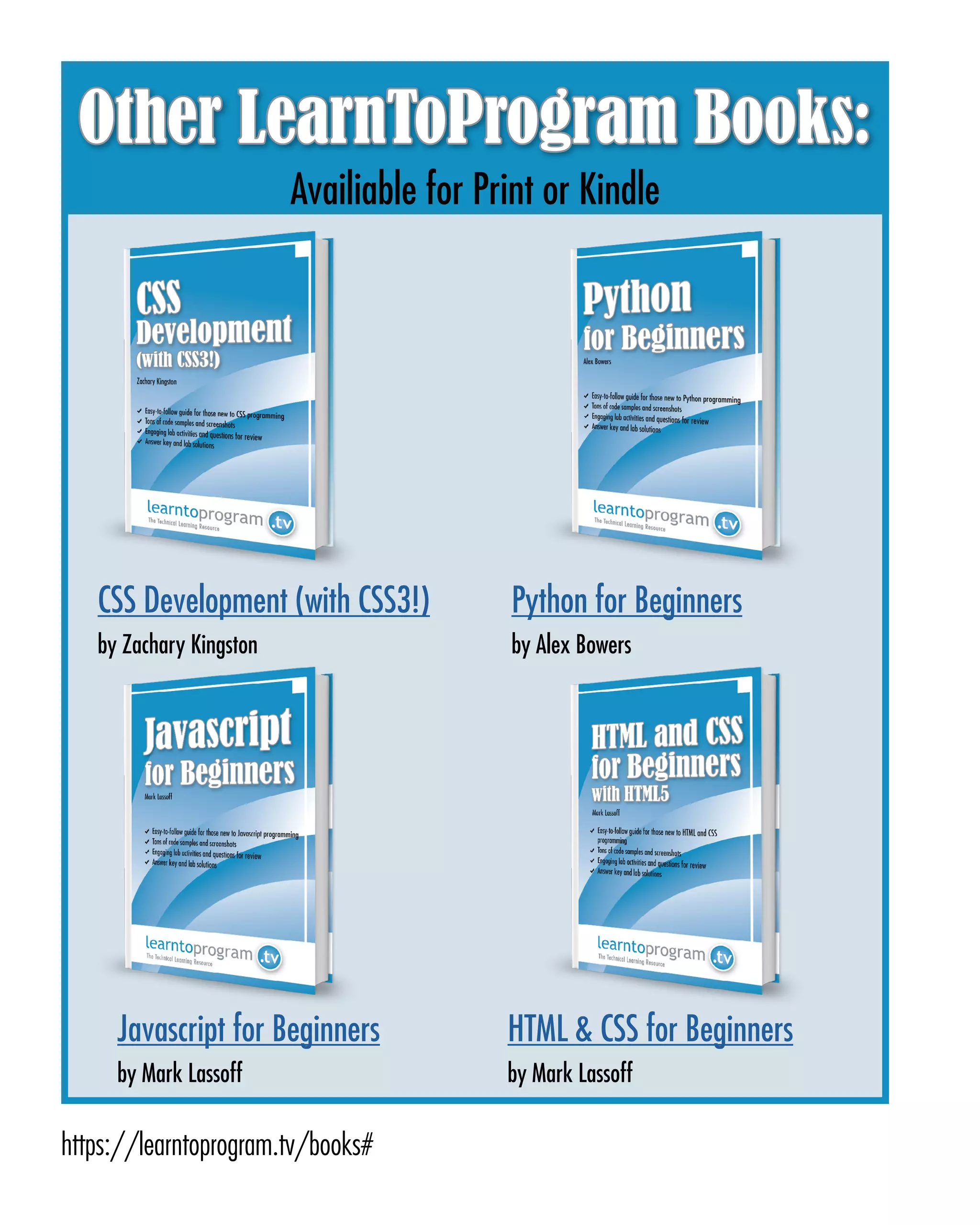 Page 63
ABCs of Programming Handbook
Other LearnToProgram Books:
CSS Development (with CSS3!)
by Zachary Kingston
Python for Beginners
by Alex Bowers
Javascript for Beginners
by Mark Lassoff
HTML & CSS for Beginners
by Mark Lassoff
Availiable for Print or Kindle
https://learntoprogram.tv/books#
 