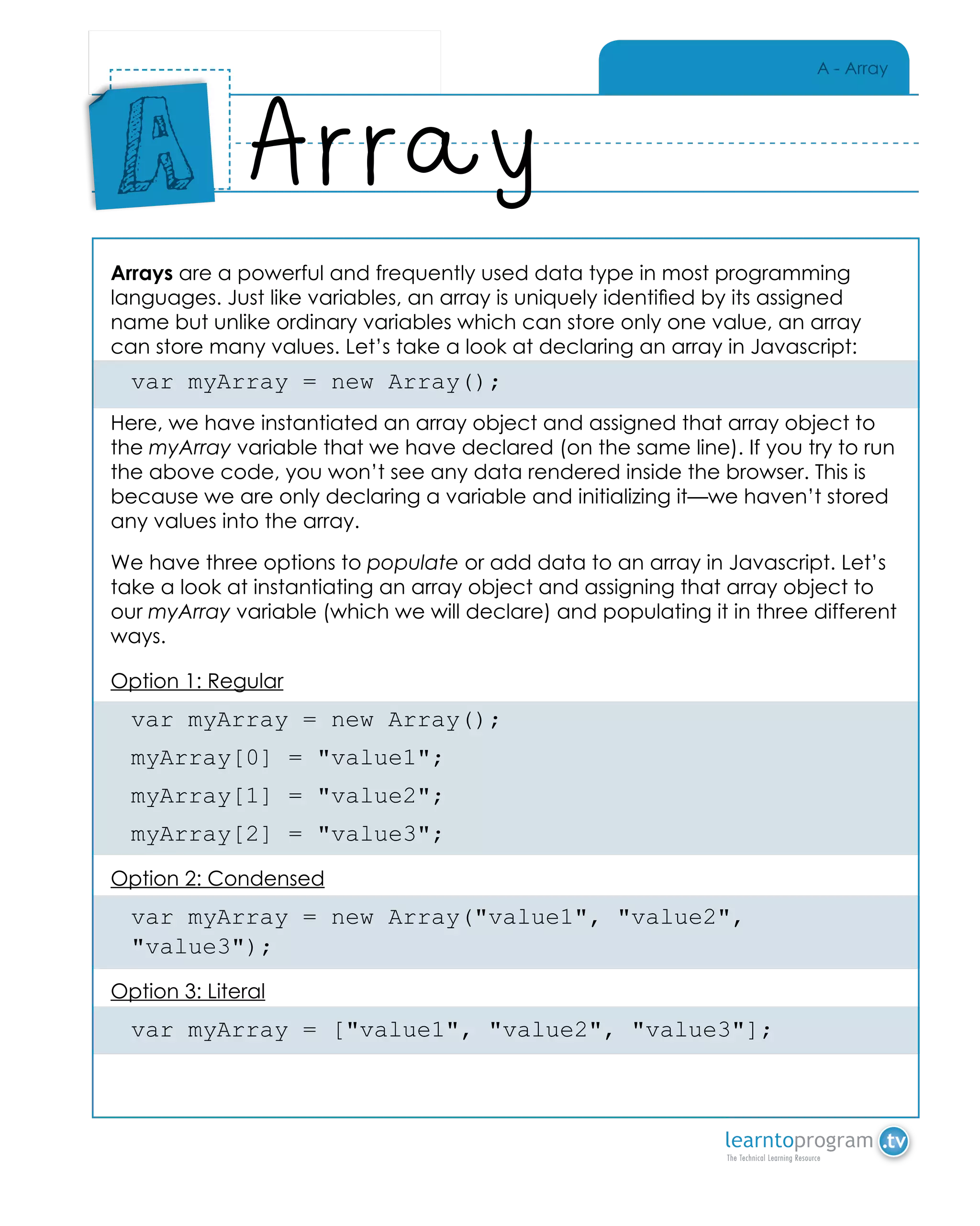 A - Array
Arrays are a powerful and frequently used data type in most programming
languages. Just like variables, an array is uniquely identified by its assigned
name but unlike ordinary variables which can store only one value, an array
can store many values. Let’s take a look at declaring an array in Javascript:
var myArray = new Array();
Here, we have instantiated an array object and assigned that array object to
the myArray variable that we have declared (on the same line). If you try to run
the above code, you won’t see any data rendered inside the browser. This is
because we are only declaring a variable and initializing it—we haven’t stored
any values into the array.
We have three options to populate or add data to an array in Javascript. Let’s
take a look at instantiating an array object and assigning that array object to
our myArray variable (which we will declare) and populating it in three different
ways.
Option 1: Regular
var myArray = new Array();
myArray[0] = "value1";
myArray[1] = "value2";
myArray[2] = "value3";
Option 2: Condensed
var myArray = new Array("value1", "value2",
"value3");
Option 3: Literal
var myArray = ["value1", "value2", "value3"];
Array
Place
Sticker
Here
A
 