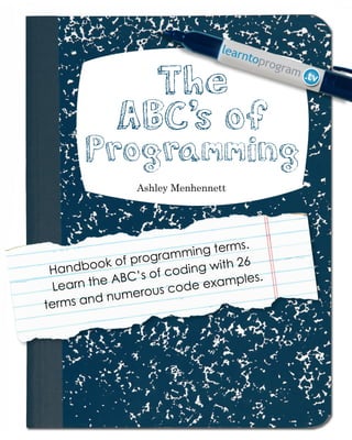 Page 1
ABCs of Programming Handbook
Ashley Menhennett
Handbook of programming terms.
Learn the ABC’s of coding with 26
terms and numerous code examples.
The
ABC’s of
Programming
The
ABC’s of
Programming
 