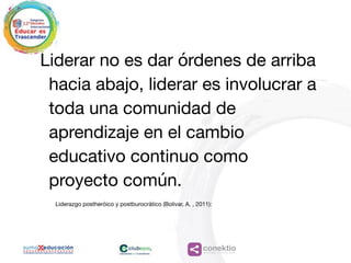 conektioaprendizaje, coaching, redes
Liderar no es dar órdenes de arriba
hacia abajo, liderar es involucrar a
toda una comunidad de
aprendizaje en el cambio
educativo continuo como
proyecto común. 

Liderazgo postheróico y postburocrático (Bolivar, A. , 2011):
 