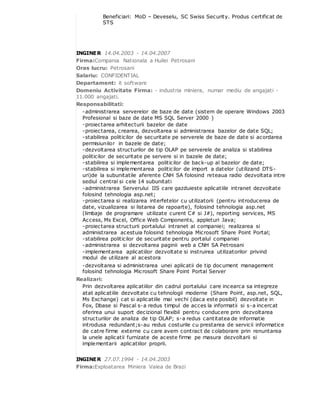 Beneficiari: MoD – Deveselu, SC Swiss Security. Produs certificat de
STS
INGINER 14.04.2003 - 14.04.2007
Firma:Compania Nationala a Huilei Petrosani
Oras lucru: Petrosani
Salariu: CONFIDENTIAL
Departament: it software
Domeniu Activitate Firma: - industria miniera, numar mediu de angajati -
11.000 angajati.
Responsabilitati:
-administrarea serverelor de baze de date (sistem de operare Windows 2003
Profesional si baze de date MS SQL Server 2000 )
-proiectarea arhitecturii bazelor de date
-proiectarea, crearea, dezvoltarea si administrarea bazelor de date SQL;
-stabilirea politicilor de securitate pe serverele de baze de date si acordarea
permisiunilor in bazele de date;
-dezvoltarea structurilor de tip OLAP pe serverele de analiza si stabilirea
politicilor de securitate pe servere si in bazele de date;
-stabilirea si implementarea politicilor de back-up al bazelor de date;
-stabilirea si implementarea politicilor de import a datelor (utilizand DTS-
uri)de la subunitatile aferente CNH SA folosind reteaua radio dezvoltata intre
sediul central si cele 14 subunitati
-administrarea Serverului IIS care gazduieste aplicatiile intranet dezvoltate
folosind tehnologia asp.net;
-proiectarea si realizarea interfetelor cu utilizatorii (pentru introducerea de
date, vizualizarea si listarea de rapoarte), folosind tehnologia asp.net
(limbaje de programare utilizate curent C# si J#), reporting services, MS
Access, Ms Excel, Office Web Components, appleturi Java;
-proiectarea structurii portalului intranet al companiei; realizarea si
administrarea acestuia folosind tehnologia Microsoft Share Point Portal;
-stabilirea politicilor de securitate pentru portalul companiei
-administrarea si dezvoltarea paginii web a CNH SA Petrosani
-implementarea aplicatiilor dezvoltate si instruirea utilizatorilor privind
modul de utilizare al acestora
-dezvoltarea si administrarea unei aplicatii de tip document management
folosind tehnologia Microsoft Share Point Portal Server
Realizari:
Prin dezvoltarea aplicatiilor din cadrul portalului care incearca sa integreze
atat aplicatiile dezvoltate cu tehnologii moderne (Share Point, asp.net, SQL,
Ms Exchange) cat si aplicatiile mai vechi (daca este posibil) dezvoltate in
Fox, Dbase si Pascal s-a redus timpul de acces la informatii si s-a incercat
oferirea unui suport decizional flexibil pentru conducere prin dezvoltarea
structurilor de analiza de tip OLAP; s-a redus cantitatea de informatie
introdusa redundant;s-au redus costurile cu prestarea de servicii informatice
de catre firme externe cu care avem contract de colaborare prin renuntarea
la unele aplicatii furnizate de aceste firme pe masura dezvoltarii si
implementarii aplicatiilor proprii.
INGINER 27.07.1994 - 14.04.2003
Firma:Exploatarea Miniera Valea de Brazi
 