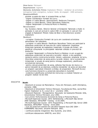 Oras lucru: Petrosani
Departament: inginerie
Domeniu Activitate Firma: Exploatare MIniera - domeniul de activitate:
extragerea huilei energetice, numarul mediu de angajati -1000 persoane,
Responsabilitati:
pozitiile ocupate de mine in aceasta firma au fost:
-Inginer Coordonator Formatii de Lucru;
-Inginer in cadrul Biroului Aprovizionarre Desfacere Transport;
-Inginer in cadrul Biroului Tehnic Dezvoltare Productie;
-Inginer Responsabil cu Protectia Muncii si Mediului;
Recomandari:
ing. Surulescu Daniel, Director General al Companiei Nationale a Huilei in
perioada in care am activat in cadrul CNH (in perioada in care am fost
angajat al Exploatarii Miniere Valea de Brazi a fost directorul acestei
exploatari)
Realizari:
-ca inginer Conducator Formatii de Lucru am coordonat activitatea
personalului din subordine;
-ca inginer in cadrul Biroului Planificare Dezvoltare Tehnic am participat la
eloborarea proiectelor de executie din cadrul exploatarii (realizarea
Proiectelor generale de exploatare timestriale si anuale ale firmei), am
planificat consumurile la principalele materiale utilizate in procesul de
productie;
-ca inginer Responsabil cu Protectia Muncii si Mediului m-am ocupat de:
elaborarea proiectelor de executie a lucrarilor miniere si de suprafata
(proiecte pentru constructia lucrarilor miniere subterane, programe de lucru,
intocmirea proiectelor de aeraj pentru lucrarile miniere cat si a proiectelor
trimestriale si anuale de aeraj pentru intreaga exploatare), planificarea
activitatii de instructaj.
-pentru calculul proiectelor de aeraj, editarea fisei locului de munca cu
pericol deosebit de accidentare, evidenta instalatiilor de aeraj am dezvoltat
un program specializat (folosind ca limbaj de programare Microsoft Acces)
care functiona interactiv cu proiectele dezvoltate in AutoCAD
-evidenta si planificarea activitatii de instructaj s-a realizat folosind un
program realizat tot de mine
EDUCAT IE Studii:
-Absolvent al Liceului de Matematica - Fizica din Petrosani, profil informatica,
promotia 1988;
-Absolvent al Universitatii Tehnice Petrosani, Facultatea de Mine, sectia Mine
Ingineri Exploatari la Zi, cursuri de zi - promotia 1994;
-Absolvent Masterat - Managementul Resurselor de Substante Minerale Utile,
Universitatea Tehnica Petrosani, anul 1995;
-Curs privind Perfectionarea Activitatii de Aeraj si Protectia Muncii;
-Microsoft Approved Course: 2072 Administering a Microsoft SQL Server
2000 Database, INTELPROF Training- 12.02.2004;
-Microsoft Approved Course: 2073 Programming a Microsoft SQL Server 2000
Database, INTELPROF Training- 19.03.2004
- Curs de proiectare asistata de calculator folosind Auto CAD 2004 -
FORMENERG Bucuresti, ianuarie-februarie 2007,
- certificare sisteme inregistrare Nice Systems, anul 2010;
-certificare videoservere AIMETIS, anul 2012
 