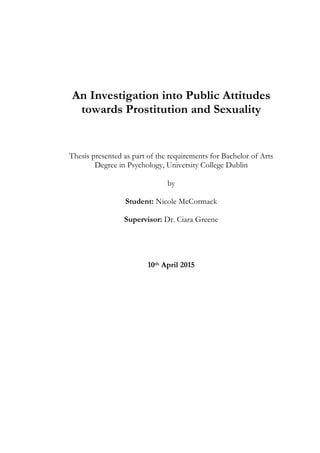 An Investigation into Public Attitudes
towards Prostitution and Sexuality
Thesis presented as part of the requirements for Bachelor of Arts
Degree in Psychology, University College Dublin
by
Student: Nicole McCormack
Supervisor: Dr. Ciara Greene
10th April 2015
 