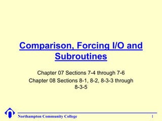 Comparison, Forcing I/O and 
Subroutines 
Chapter 07 Sections 7-4 through 7-6 
Chapter 08 Sections 8-1, 8-2, 8-3-3 through 
8-3-5 
Northampton Community College 1 
 