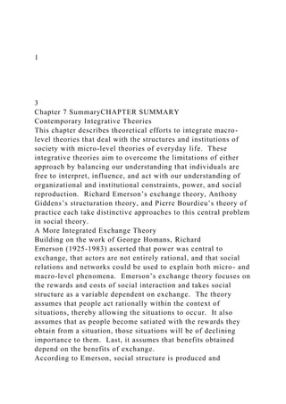1
3
Chapter 7 SummaryCHAPTER SUMMARY
Contemporary Integrative Theories
This chapter describes theoretical efforts to integrate macro-
level theories that deal with the structures and institutions of
society with micro-level theories of everyday life. These
integrative theories aim to overcome the limitations of either
approach by balancing our understanding that individuals are
free to interpret, influence, and act with our understanding of
organizational and institutional constraints, power, and social
reproduction. Richard Emerson’s exchange theory, Anthony
Giddens’s structuration theory, and Pierre Bourdieu’s theory of
practice each take distinctive approaches to this central problem
in social theory.
A More Integrated Exchange Theory
Building on the work of George Homans, Richard
Emerson (1925-1983) asserted that power was central to
exchange, that actors are not entirely rational, and that social
relations and networks could be used to explain both micro- and
macro-level phenomena. Emerson’s exchange theory focuses on
the rewards and costs of social interaction and takes social
structure as a variable dependent on exchange. The theory
assumes that people act rationally within the context of
situations, thereby allowing the situations to occur. It also
assumes that as people become satiated with the rewards they
obtain from a situation, those situations will be of declining
importance to them. Last, it assumes that benefits obtained
depend on the benefits of exchange.
According to Emerson, social structure is produced and
 