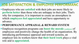 Employees who are satisfied with their jobs are more likely to
perform better than those who are unhappy in their jobs. That's
why for companies, it is important to create an atmosphere in
which employees feel appreciated and have opportunity to
advance.
PERFORMANCE APPRAISAL & REWARD SYSTEM
Employee recognition programs can boost the morale (confidence) of
employees and positively change the health of an organization. By
introducing performance appraisal and reward systems, an
employer lets its workers know that their hard work plays a vital
role and is appreciated.
 