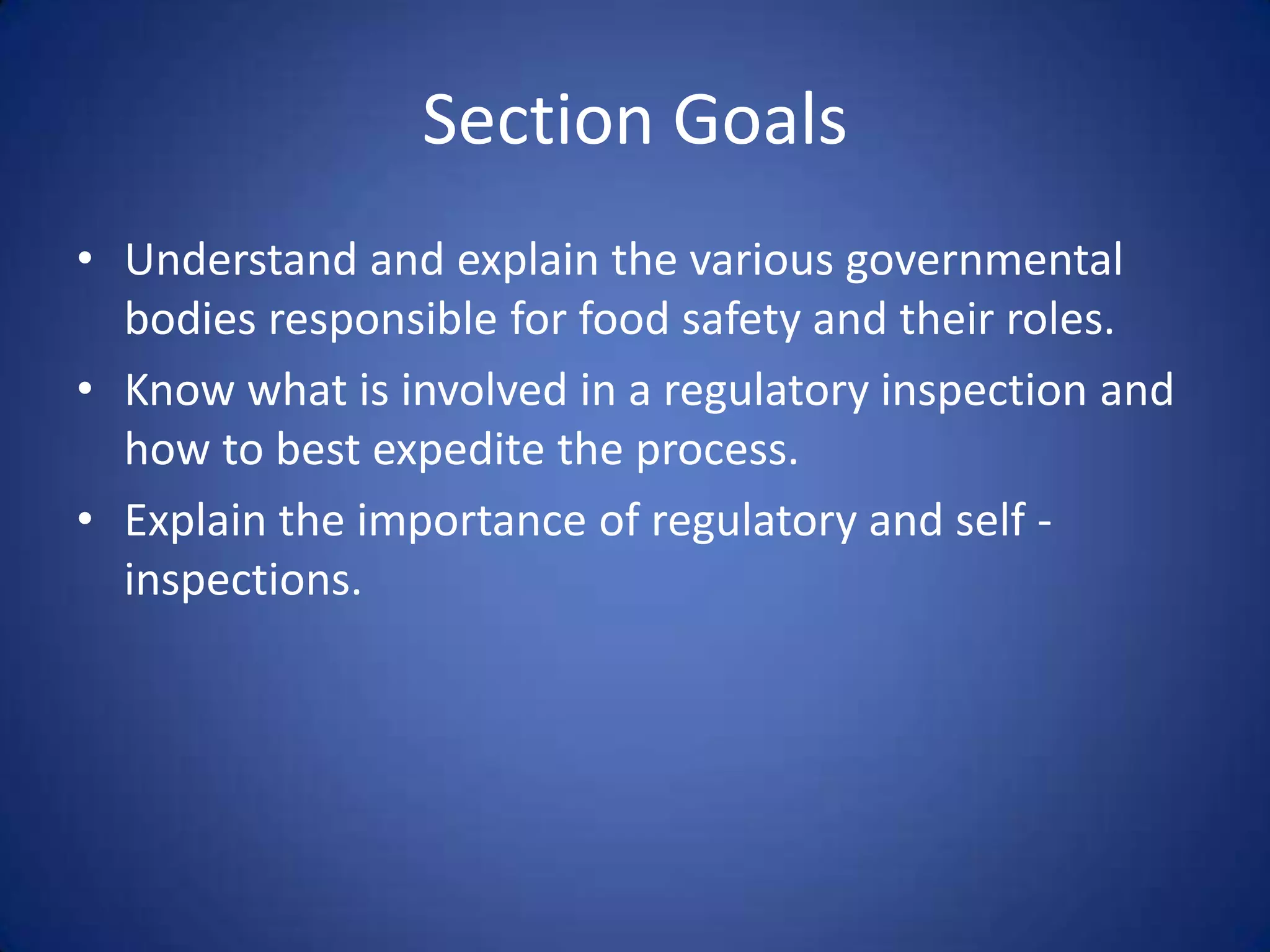 Section Goals
• Understand and explain the various governmental
  bodies responsible for food safety and their roles.
• Know what is involved in a regulatory inspection and
  how to best expedite the process.
• Explain the importance of regulatory and self -
  inspections.
 