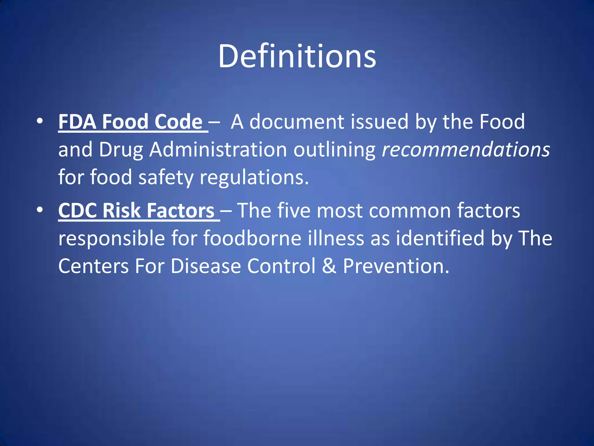 Definitions
• FDA Food Code – A document issued by the Food
  and Drug Administration outlining recommendations
  for food safety regulations.
• CDC Risk Factors – The five most common factors
  responsible for foodborne illness as identified by The
  Centers For Disease Control & Prevention.
 