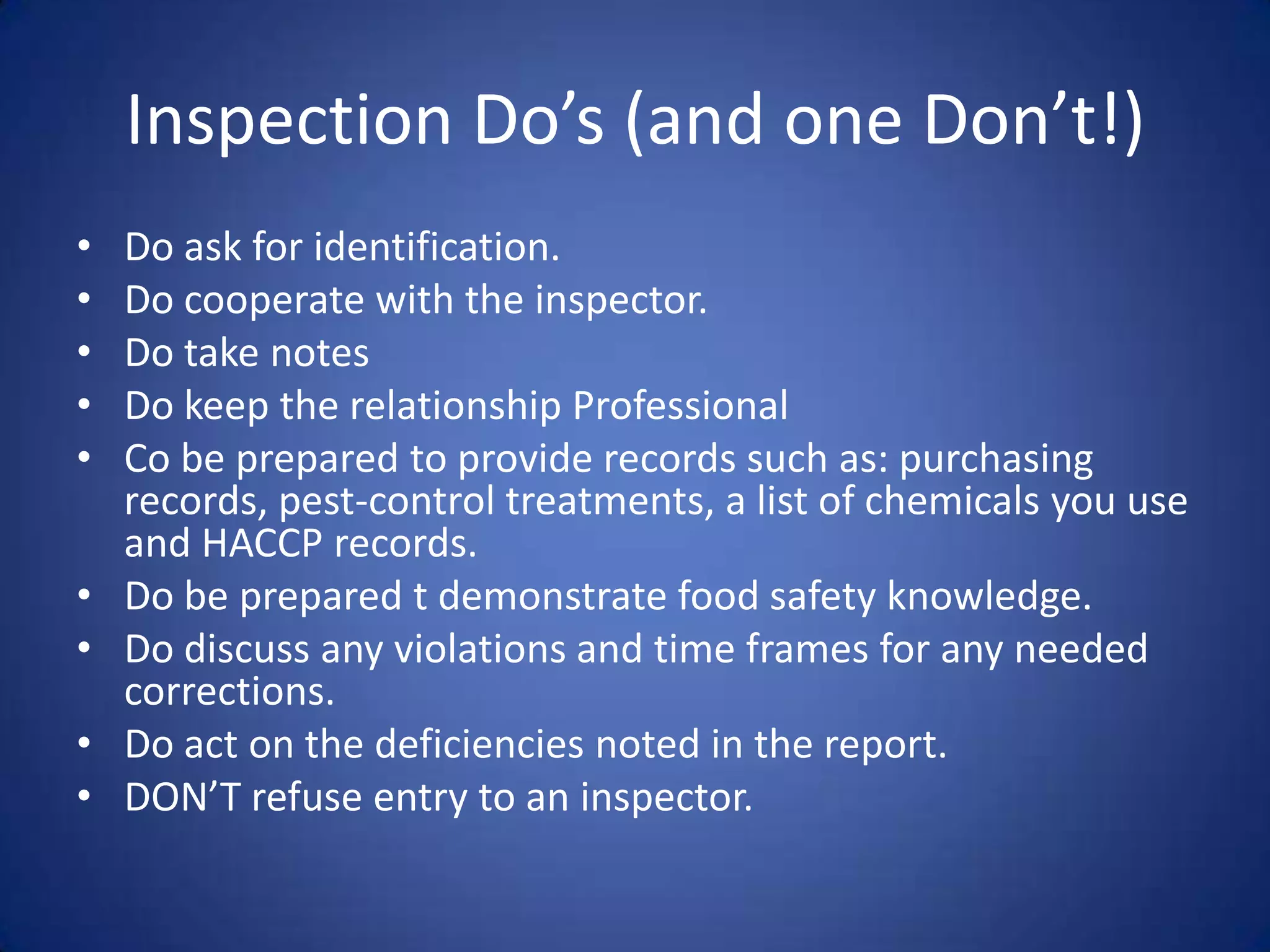 Inspection Do’s (and one Don’t!)
•   Do ask for identification.
•   Do cooperate with the inspector.
•   Do take notes
•   Do keep the relationship Professional
•   Co be prepared to provide records such as: purchasing
    records, pest-control treatments, a list of chemicals you use
    and HACCP records.
•   Do be prepared t demonstrate food safety knowledge.
•   Do discuss any violations and time frames for any needed
    corrections.
•   Do act on the deficiencies noted in the report.
•   DON’T refuse entry to an inspector.
 