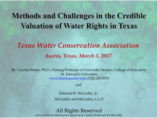 Methods and Challenges in the Credible
Valuation of Water Rights in Texas
Texas Water Conservation Association
Austin, Texas, March 3, 2017
By: Charles Porter, Ph.D., Visiting Professor of University Studies, College of Education
St. Edward’s University
www.charlesporter.com (512) 627-3793
and
Edmond R. McCarthy, Jr.
McCarthy and McCarthy, L.L.P.
All Rights Reserved
Use prohibited without prior approval by Charles Porter and Ed McCarthy
 