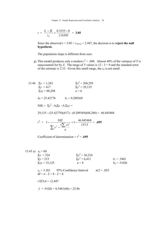 Chapter 13: Simple Regression and Correlation Analysis 28
t =
116305.
03555.011 −
=
−
bs
b β
= 3.05
Since the observed t = 3.05 > t.025,6 = 2.447, the decision is to reject the null
hypothesis.
The population slope is different from zero.
g) This model produces only a modest r2
= .608. Almost 40% of the variance of Y is
unaccounted for by X. The range of Y values is 12 - 3 = 9 and the standard error
of the estimate is 2.33. Given this small range, the se is not small.
13.44 Σx = 1,263 Σx2
= 268,295
Σy = 417 Σy2
= 29,135
Σxy = 88,288 n = 6
b0 = 25.42778 b1 = 0.209369
SSE = Σy2
- b0Σy - b1Σxy =
29,135 - (25.42778)(417) - (0.209369)(88,288) = 46.845468
r2
=
5.153
845468.46
1
)(
1 2
2
−=
−
−
∑
∑
n
y
y
SSE
= .695
Coefficient of determination = r2
= .695
13.45 a) x0 = 60
Σx = 524 Σx2
= 36,224
Σy = 215 Σy2
= 6,411 b1 = .5481
Σxy = 15,125 n = 8 b0 = -9.026
se = 3.201 95% Confidence Interval α/2 = .025
df = n - 2 = 8 - 2 = 6
t.025,6 = ±2.447
yˆ = -9.026 + 0.5481(60) = 23.86
 