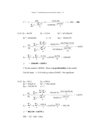 Chapter 13: Simple Regression and Correlation Analysis 34
r2
=
7
)8.516(
06.899,61
343.232,2
1
)(
1 22
2
−
−=
−
−
∑
∑
n
y
y
SSE
= 1 - .094 = .906
13.51 Σx = 44,754 Σy = 17,314 Σx2
= 167,540,610
Σy2
= 24,646,062 n = 13 Σxy = 59,852,571
b1 =
∑
∑
∑
∑ ∑
−
−
=
n
x
x
n
yx
xy
SS
SS
x
xy
2
2
)(
=
13
)754,44(
610,540,167
13
)314,17)(754,44(
571,852,59
2
−
−
= .01835
b0 =
13
754,44
)01835(.
13
314,17
1 −=−
∑∑
n
x
b
n
y
= 1268.685
yˆ = 1268.685 + .01835 x
r2
for this model is .002858. There is no predictability in this model.
Test for slope: t = 0.18 with a p-value of 0.8623. Not significant
13.52 Σx = 323.3 Σy = 6765.8
Σx2
= 29,629.13 Σy2
= 7,583,144.64
Σxy = 339,342.76 n = 7
b1 =
∑
∑
∑
∑ ∑
−
−
=
n
x
x
n
yx
xy
SS
SS
x
xy
2
2
)(
=
7
)3.323(
13.629,29
7
)8.6765)(3.323(
76.342,339
2
−
−
= 1.82751
b0 =
7
3.323
)82751.1(
7
8.6765
1 −=−
∑∑
n
x
b
n
y
= 882.138
yˆ = 882.138 + 1.82751 x
SSE = Σy2
–b0Σy –b1Σxy
 