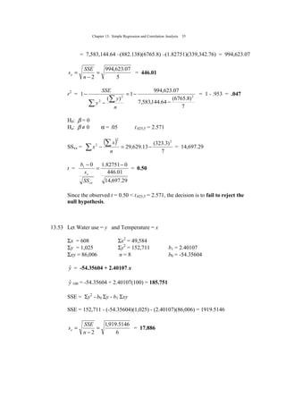Chapter 13: Simple Regression and Correlation Analysis 35
= 7,583,144.64 –(882.138)(6765.8) –(1.82751)(339,342.76) = 994,623.07
5
07.623,994
2
=
−
=
n
SSE
se = 446.01
r2
=
7
)8.6765(
64.144,583,7
07.623,994
1
)(
1 22
2
−
−=
−
−
∑
∑
n
y
y
SSE
= 1 - .953 = .047
H0: β = 0
Ha: β ≠ 0 α = .05 t.025,5 = 2.571
SSxx =
( )
7
)3.323(
13.629,29
2
2
2
−=−∑
∑
n
x
x = 14,697.29
t =
29.697,14
01.446
082751.101 −
=
−
xx
e
SS
s
b
= 0.50
Since the observed t = 0.50 < t.025,5 = 2.571, the decision is to fail to reject the
null hypothesis.
13.53 Let Water use = y and Temperature = x
Σx = 608 Σx2
= 49,584
Σy = 1,025 Σy2
= 152,711 b1 = 2.40107
Σxy = 86,006 n = 8 b0 = -54.35604
yˆ = -54.35604 + 2.40107 x
yˆ 100 = -54.35604 + 2.40107(100) = 185.751
SSE = Σy2
- b0 Σy - b1 Σxy
SSE = 152,711 - (-54.35604)(1,025) - (2.40107)(86,006) = 1919.5146
6
5146.919,1
2
=
−
=
n
SSE
se = 17.886
 