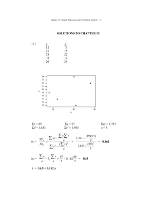 Chapter 13: Simple Regression and Correlation Analysis 4
SOLUTIONS TO CHAPTER 13
13.1 x x
12 17
21 15
28 22
8 19
20 24
Σx = 89 Σy = 97 Σxy = 1,767
Σx2
= 1,833 Σy2
= 1,935 n = 5
b1 =
∑
∑
∑
∑ ∑
−
−
=
n
x
x
n
yx
xy
SS
SS
x
xy
2
2
)(
=
5
)89(
833,1
5
)97)(89(
767,1
2
−
−
= 0.162
b0 =
5
89
162.0
5
97
1 −=−
∑∑
n
x
b
n
y
= 16.5
yˆ = 16.5 + 0.162 x
 