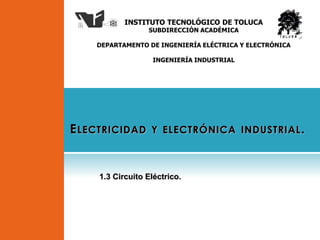 INSTITUTO TECNOLÓGICO DE TOLUCA
SUBDIRECCIÓN ACADÉMICA
DEPARTAMENTO DE INGENIERÍA ELÉCTRICA Y ELECTRÓNICA
INGENIERÍA INDUSTRIAL
ELECTRICIDAD Y ELECTRÓNICA INDUSTRIAL.
1.3 Circuito Eléctrico.
 