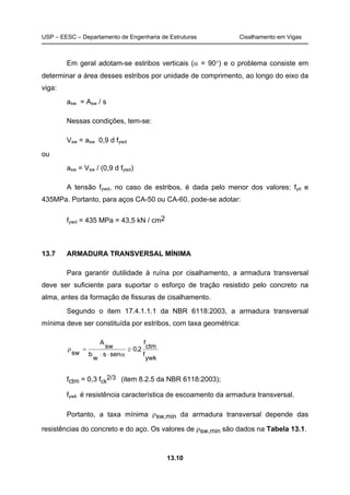 USP – EESC – Departamento de Engenharia de Estruturas Cisalhamento em Vigas
13.10
Em geral adotam-se estribos verticais (α = 90°) e o problema consiste em
determinar a área desses estribos por unidade de comprimento, ao longo do eixo da
viga:
asw = Asw / s
Nessas condições, tem-se:
Vsw = asw 0,9 d fywd
ou
asw = Vsw / (0,9 d fywd)
A tensão fywd, no caso de estribos, é dada pelo menor dos valores: fyd e
435MPa. Portanto, para aços CA-50 ou CA-60, pode-se adotar:
fywd = 435 MPa = 43,5 kN / cm2
13.7 ARMADURA TRANSVERSAL MÍNIMA
Para garantir dutilidade à ruína por cisalhamento, a armadura transversal
deve ser suficiente para suportar o esforço de tração resistido pelo concreto na
alma, antes da formação de fissuras de cisalhamento.
Segundo o item 17.4.1.1.1 da NBR 6118:2003, a armadura transversal
mínima deve ser constituída por estribos, com taxa geométrica:
ywk
f
ctm
f
2,0
sens
w
b
sw
A
sw
≥
α⋅⋅
=ρ
fctm = 0,3 fck
2/3 (item 8.2.5 da NBR 6118:2003);
fywk é resistência característica de escoamento da armadura transversal.
Portanto, a taxa mínima ρsw,min da armadura transversal depende das
resistências do concreto e do aço. Os valores de ρsw,min são dados na Tabela 13.1.
 