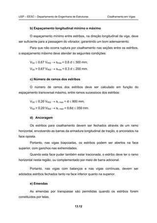 USP – EESC – Departamento de Engenharia de Estruturas Cisalhamento em Vigas
13.12
b) Espaçamento longitudinal mínimo e máximo
O espaçamento mínimo entre estribos, na direção longitudinal da viga, deve
ser suficiente para a passagem do vibrador, garantindo um bom adensamento.
Para que não ocorra ruptura por cisalhamento nas seções entre os estribos,
o espaçamento máximo deve atender às seguintes condições:
VSd ≤ 0,67 VRd2 → smáx = 0,6 d ≤ 300 mm;
VSd > 0,67 VRd2 → smáx = 0,3 d ≤ 200 mm.
c) Número de ramos dos estribos
O número de ramos dos estribos deve ser calculado em função do
espaçamento transversal máximo, entre ramos sucessivos dos estribos:
VSd ≤ 0,20 VRd2 → st, max = d ≤ 800 mm;
VSd > 0,20 VRd2 → st, max = 0,6d ≤ 350 mm.
d) Ancoragem
Os estribos para cisalhamento devem ser fechados através de um ramo
horizontal, envolvendo as barras da armadura longitudinal de tração, e ancorados na
face oposta.
Portanto, nas vigas biapoiadas, os estribos podem ser abertos na face
superior, com ganchos nas extremidades.
Quando esta face puder também estar tracionada, o estribo deve ter o ramo
horizontal nesta região, ou complementado por meio de barra adicional.
Portanto, nas vigas com balanços e nas vigas contínuas, devem ser
adotados estribos fechados tanto na face inferior quanto na superior.
e) Emendas
As emendas por transpasse são permitidas quando os estribos forem
constituídos por telas.
 