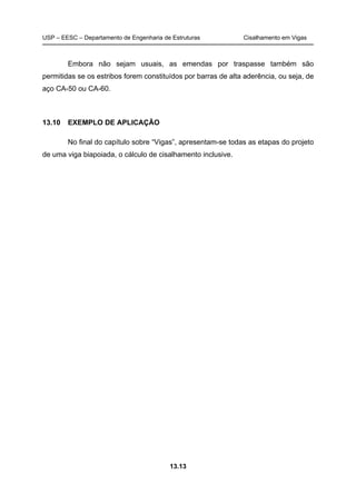 USP – EESC – Departamento de Engenharia de Estruturas Cisalhamento em Vigas
13.13
Embora não sejam usuais, as emendas por traspasse também são
permitidas se os estribos forem constituídos por barras de alta aderência, ou seja, de
aço CA-50 ou CA-60.
13.10 EXEMPLO DE APLICAÇÃO
No final do capítulo sobre “Vigas”, apresentam-se todas as etapas do projeto
de uma viga biapoiada, o cálculo de cisalhamento inclusive.
 