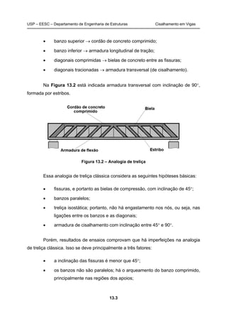 USP – EESC – Departamento de Engenharia de Estruturas Cisalhamento em Vigas
13.3
• banzo superior → cordão de concreto comprimido;
• banzo inferior → armadura longitudinal de tração;
• diagonais comprimidas → bielas de concreto entre as fissuras;
• diagonais tracionadas → armadura transversal (de cisalhamento).
Na Figura 13.2 está indicada armadura transversal com inclinação de 90°,
formada por estribos.
Figura 13.2 – Analogia de treliça
Essa analogia de treliça clássica considera as seguintes hipóteses básicas:
• fissuras, e portanto as bielas de compressão, com inclinação de 45°;
• banzos paralelos;
• treliça isostática; portanto, não há engastamento nos nós, ou seja, nas
ligações entre os banzos e as diagonais;
• armadura de cisalhamento com inclinação entre 45° e 90°.
Porém, resultados de ensaios comprovam que há imperfeições na analogia
de treliça clássica. Isso se deve principalmente a três fatores:
• a inclinação das fissuras é menor que 45°;
• os banzos não são paralelos; há o arqueamento do banzo comprimido,
principalmente nas regiões dos apoios;
 