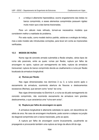 USP – EESC – Departamento de Engenharia de Estruturas Cisalhamento em Vigas
13.4
• a treliça é altamente hiperestática; ocorre engastamento das bielas no
banzo comprimido, e esses elementos comprimidos possuem rigidez
muito maior que a das barras tracionadas.
Para um cálculo mais refinado, tornam-se necessários modelos que
considerem melhor a realidade do problema.
Por esta razão, como modelo teórico padrão, adota-se a analogia de treliça,
mas a este modelo são introduzidas correções, para levar em conta as imprecisões
verificadas.
13.3 MODOS DE RUÍNA
Numa viga de concreto armado submetida a flexão simples, vários tipos de
ruína são possíveis, entre as quais: ruínas por flexão; ruptura por falha de
ancoragem no apoio, ruptura por esmagamento da biela, ruptura da armadura
transversal, ruptura do banzo comprimido devida ao cisalhamento e ruína por flexão
localizada da armadura longitudinal.
a) Ruínas por flexão
Nas vigas dimensionadas nos domínios 2 ou 3, a ruína ocorre após o
escoamento da armadura, ocorrendo abertura de fissuras e deslocamentos
excessivos (flechas), que servem como “aviso” da ruína.
Nas vigas dimensionadas no Domínio 4, a ruína se dá pelo esmagamento do
concreto comprimido, não ocorrendo escoamento da armadura nem grandes
deslocamentos, o que caracteriza uma “ruína sem aviso”.
b) Ruptura por falha de ancoragem no apoio
A armadura longitudinal é altamente solicitada no apoio, em decorrência do
efeito de arco. No caso de ancoragem insuficiente, pode ocorrer o colapso na junção
da diagonal comprimida com o banzo tracionado, junto ao apoio.
A ruptura por falha de ancoragem ocorre bruscamente, usualmente se
propagando e provocando também uma ruptura ao longo da altura útil da viga.
 