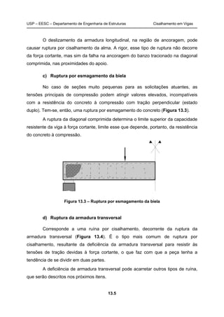 USP – EESC – Departamento de Engenharia de Estruturas Cisalhamento em Vigas
13.5
O deslizamento da armadura longitudinal, na região de ancoragem, pode
causar ruptura por cisalhamento da alma. A rigor, esse tipo de ruptura não decorre
da força cortante, mas sim da falha na ancoragem do banzo tracionado na diagonal
comprimida, nas proximidades do apoio.
c) Ruptura por esmagamento da biela
No caso de seções muito pequenas para as solicitações atuantes, as
tensões principais de compressão podem atingir valores elevados, incompatíveis
com a resistência do concreto à compressão com tração perpendicular (estado
duplo). Tem-se, então, uma ruptura por esmagamento do concreto (Figura 13.3).
A ruptura da diagonal comprimida determina o limite superior da capacidade
resistente da viga à força cortante, limite esse que depende, portanto, da resistência
do concreto à compressão.
Figura 13.3 – Ruptura por esmagamento da biela
d) Ruptura da armadura transversal
Corresponde a uma ruína por cisalhamento, decorrente da ruptura da
armadura transversal (Figura 13.4). É o tipo mais comum de ruptura por
cisalhamento, resultante da deficiência da armadura transversal para resistir às
tensões de tração devidas à força cortante, o que faz com que a peça tenha a
tendência de se dividir em duas partes.
A deficiência de armadura transversal pode acarretar outros tipos de ruína,
que serão descritos nos próximos itens.
 