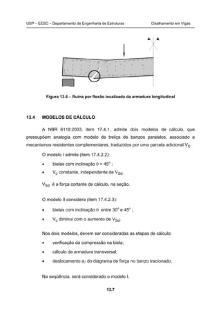 USP – EESC – Departamento de Engenharia de Estruturas Cisalhamento em Vigas
13.7
Figura 13.6 – Ruína por flexão localizada da armadura longitudinal
13.4 MODELOS DE CÁLCULO
A NBR 6118:2003, item 17.4.1, admite dois modelos de cálculo, que
pressupõem analogia com modelo de treliça de banzos paralelos, associado a
mecanismos resistentes complementares, traduzidos por uma parcela adicional Vc.
O modelo I admite (item 17.4.2.2):
• bielas com inclinação θ = 45o
;
• Vc constante, independente de VSd.
VSd é a força cortante de cálculo, na seção.
O modelo II considera (item 17.4.2.3):
• bielas com inclinação θ entre 30o
e 45o
;
• Vc diminui com o aumento de VSd.
Nos dois modelos, devem ser consideradas as etapas de cálculo:
• verificação da compressão na biela;
• cálculo da armadura transversal;
• deslocamento al do diagrama de força no banzo tracionado.
Na seqüência, será considerado o modelo I.
 