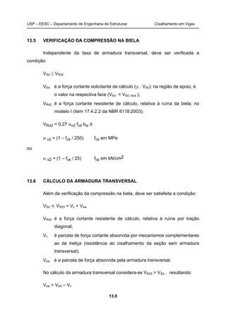 USP – EESC – Departamento de Engenharia de Estruturas Cisalhamento em Vigas
13.8
13.5 VERIFICAÇÃO DA COMPRESSÃO NA BIELA
Independente da taxa de armadura transversal, deve ser verificada a
condição:
VSd ≤ VRd2
VSd é a força cortante solicitante de cálculo (γf . VSk); na região de apoio, é
o valor na respectiva face (VSd = VSd, face );
VRd2 é a força cortante resistente de cálculo, relativa à ruína da biela; no
modelo I (item 17.4.2.2 da NBR 6118:2003):
VRd2 = 0,27 αv2 fcd bw d
α v2 = (1 – fck / 250) fck em MPa
ou
α v2 = (1 – fck / 25) fck em kN/cm2
13.6 CÁLCULO DA ARMADURA TRANSVERSAL
Além da verificação da compressão na biela, deve ser satisfeita a condição:
VSd VRd3 = Vc + Vsw
VRd3 é a força cortante resistente de cálculo, relativa à ruína por tração
diagonal;
Vc é parcela de força cortante absorvida por mecanismos complementares
ao de treliça (resistência ao cisalhamento da seção sem armadura
transversal);
Vsw é a parcela de força absorvida pela armadura transversal.
No cálculo da armadura transversal considera-se VRd3 = VSd , resultando:
Vsw = VSd – Vc
 
