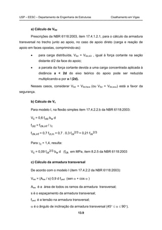 USP – EESC – Departamento de Engenharia de Estruturas Cisalhamento em Vigas
13.9
a) Cálculo de VSd
Prescrições da NBR 6118:2003, item 17.4.1.2.1, para o cálculo da armadura
transversal no trecho junto ao apoio, no caso de apoio direto (carga e reação de
apoio em faces opostas, comprimindo-as):
• para carga distribuída, VSd = VSd,d/2 , igual à força cortante na seção
distante d/2 da face do apoio;
• a parcela da força cortante devida a uma carga concentrada aplicada à
distância a < 2d do eixo teórico do apoio pode ser reduzida
multiplicando-a por a / (2d).
Nesses casos, considerar VSd = VSd,face (ou VSd = VSd,eixo) está a favor da
segurança.
b) Cálculo de Vc
Para modelo I, na flexão simples item 17.4.2.2.b da NBR 6118:2003:
Vc = 0,6 fctd bw d
fctd = fctk,inf / γc
fctk,inf = 0,7 fct,m = 0,7 . 0,3 fck
2/3 = 0,21 fck
2/3
Para γc = 1,4, resulta:
Vc = 0,09 fck
2/3 bw d (fck em MPa, item 8.2.5 da NBR 6118:2003
c) Cálculo da armadura transversal
De acordo com o modelo I (item 17.4.2.2 da NBR 6118:2003):
Vsw = (Asw / s) 0,9 d fywd (sen α + cos α )
Asw é a área de todos os ramos da armadura transversal;
s é o espaçamento da armadura transversal;
fywd é a tensão na armadura transversal;
α é o ângulo de inclinação da armadura transversal (45° ≤ α ≤ 90°).
 