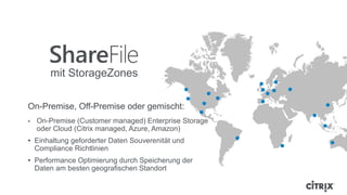 On-Premise, Off-Premise oder gemischt:
• On-Premise (Customer managed) Enterprise Storage
oder Cloud (Citrix managed, Azure, Amazon)
• Einhaltung geforderter Daten Souverenität und
Compliance Richtlinien
• Performance Optimierung durch Speicherung der
Daten am besten geografischen Standort
mit StorageZones
 