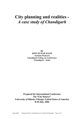 City planning and realities -
         A case study of Chandigarh




                                       BY
                            BIPIN KUMAR MALIK
                               Assistant Professor
                        Chandigarh College of Architecture
                               Chandigarh – India




            Prepared for International Conference
                        On “City futures”
    University of Illinois, Chicago, United States of America
                          8-10 July, 2004



Bipin Malik   Planning Of Cities And Realities-A Case Study Of Chandigarh   Page 1 of 31
 
